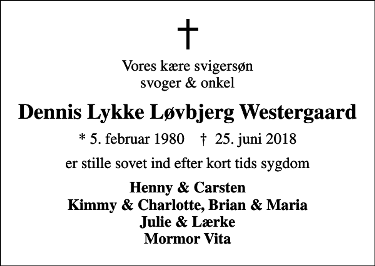 <p>Vores kære svigersøn svoger &amp; onkel<br />Dennis Lykke Løvbjerg Westergaard<br />* 5. februar 1980 ✝ 25. juni 2018<br />er stille sovet ind efter kort tids sygdom<br />Henny &amp; Carsten Kimmy &amp; Charlotte, Brian &amp; Maria Julie &amp; Lærke Mormor Vita</p>