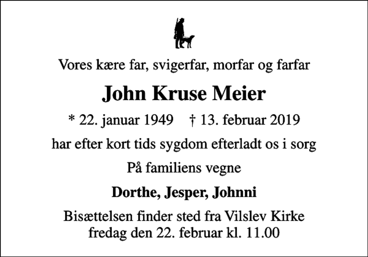 <p>Vores kære far, svigerfar, morfar og farfar<br />John Kruse Meier<br />* 22. januar 1949 ✝ 13. februar 2019<br />har efter kort tids sygdom efterladt os i sorg<br />På familiens vegne<br />Dorthe, Jesper, Johnni<br />Bisættelsen finder sted fra Vilslev Kirke fredag den 22. februar kl. 11.00</p>