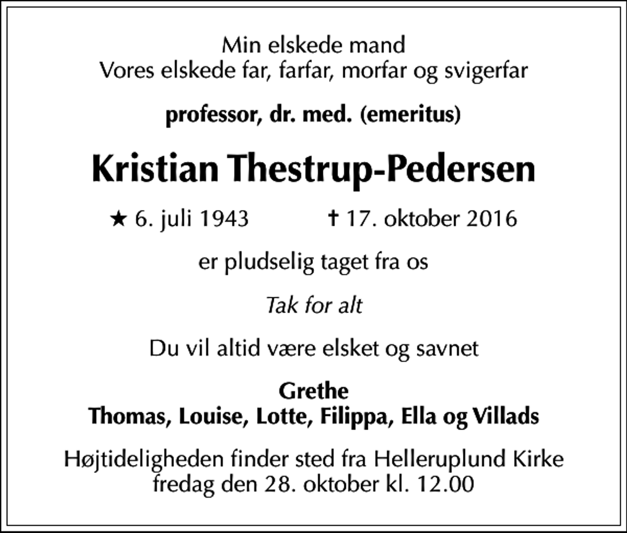 <p>Min elskede mand Vores elskede far, farfar, morfar og svigerfar<br />professor, dr. med. (emeritus)<br />Kristian Thestrup-Pedersen<br />* 6. juli 1943 ✝ 17. oktober 2016<br />er pludselig taget fra os<br />Tak for alt<br />Du vil altid være elsket og savnet<br />Grethe Thomas, Louise, Lotte, Filippa, Ella og Villads<br />Højtideligheden finder sted fra Helleruplund Kirke fredag den 28. oktober kl. 12.00</p>