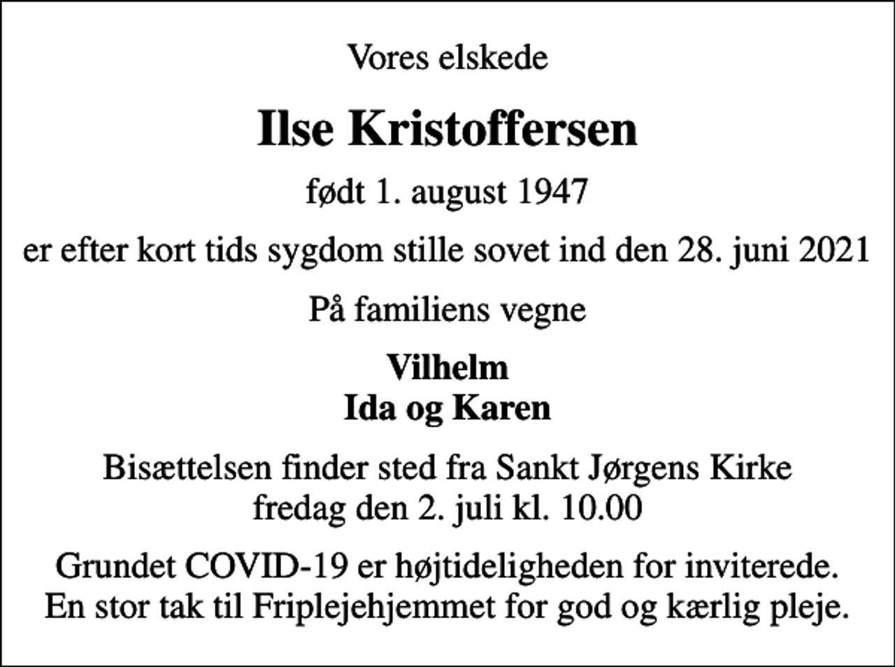 <p>Vores elskede<br />Ilse Kristoffersen<br />født 1. august 1947<br />er efter kort tids sygdom stille sovet ind den 28. juni 2021<br />På familiens vegne<br />Vilhelm Ida og Karen<br />Bisættelsen finder sted fra Sankt Jørgens Kirke fredag den 2. juli kl. 10.00<br />Grundet COVID-19 er højtideligheden for inviterede. En stor tak til Friplejehjemmet for god og kærlig pleje.</p>