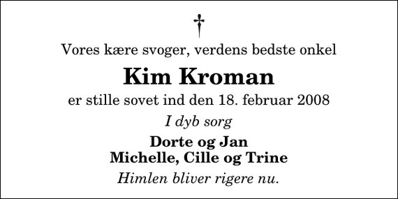 <p>Vores kære svoger, verdens bedste onkel<br />Kim Kroman<br />er stille sovet ind den 18. februar 2008<br />I dyb sorg<br />Dorte og Jan Michelle, Cille og Trine<br />Himlen bliver rigere nu.</p>