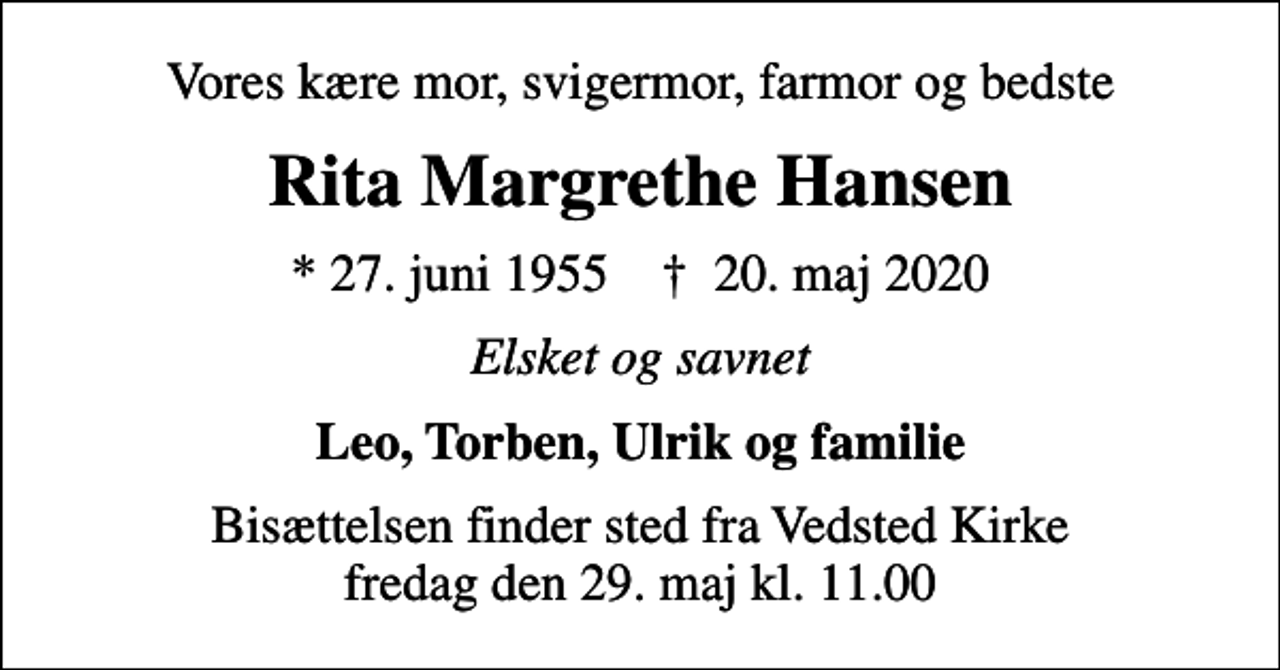 <p>Vores kære mor, svigermor, farmor og bedste<br />Rita Margrethe Hansen<br />* 27. juni 1955 ✝ 20. maj 2020<br />Elsket og savnet<br />Leo, Torben, Ulrik og familie<br />Bisættelsen finder sted fra Vedsted Kirke fredag den 29. maj kl. 11.00</p>