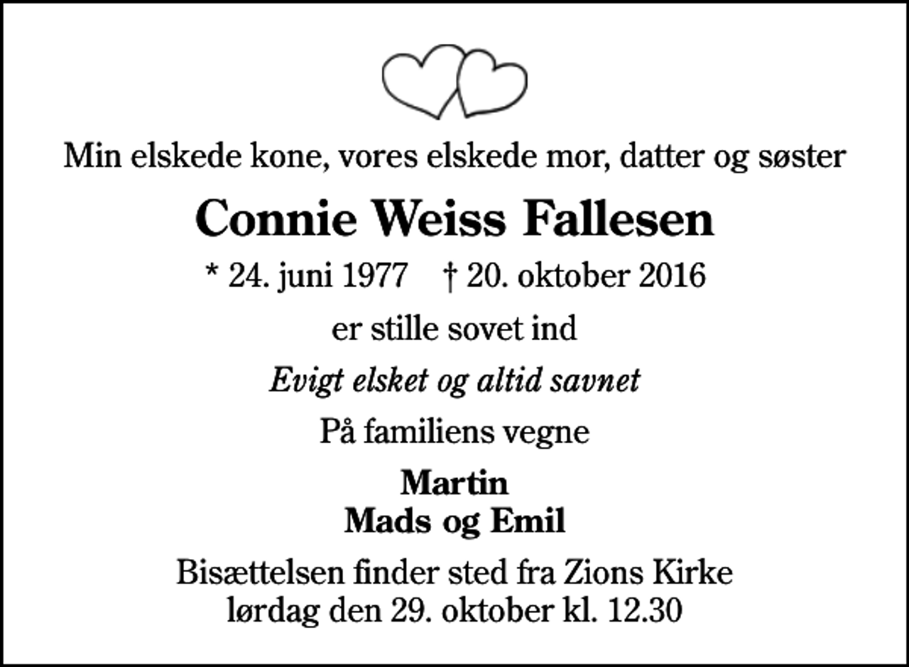 <p>Min elskede kone, vores elskede mor, datter og søster<br />Connie Weiss Fallesen<br />* 24. juni 1977 ✝ 20. oktober 2016<br />er stille sovet ind<br />Evigt elsket og altid savnet<br />På familiens vegne<br />Martin Mads og Emil<br />Bisættelsen finder sted fra Zions Kirke lørdag den 29. oktober kl. 12.30</p>
