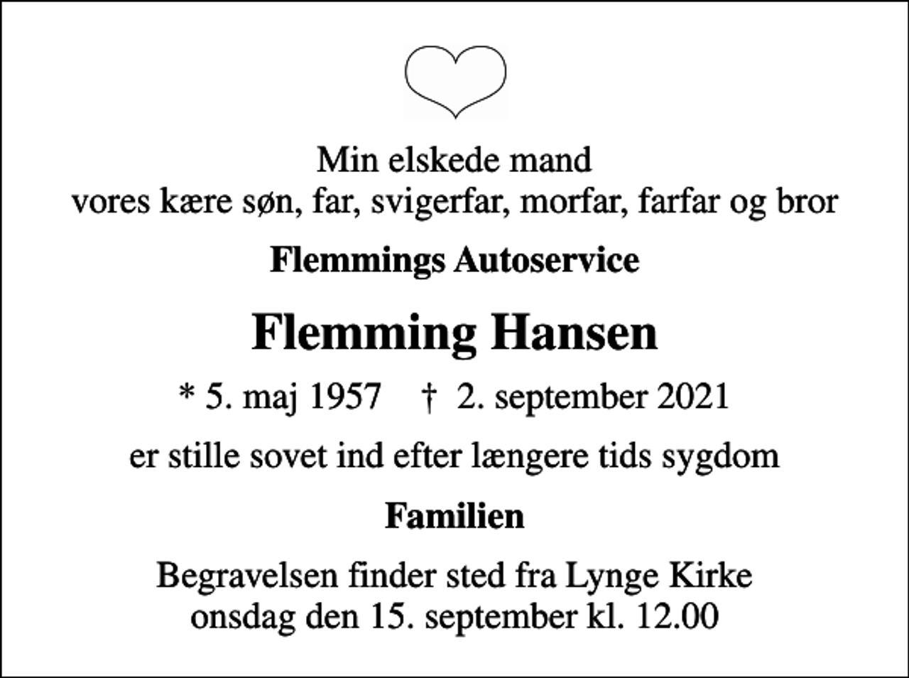 <p>Min elskede mand vores kære søn, far, svigerfar, morfar, farfar og bror<br />Flemmings Autoservice<br />Flemming Hansen<br />* 5. maj 1957 ✝ 2. september 2021<br />er stille sovet ind efter længere tids sygdom<br />Familien<br />Begravelsen finder sted fra Lynge Kirke onsdag den 15. september kl. 12.00</p>