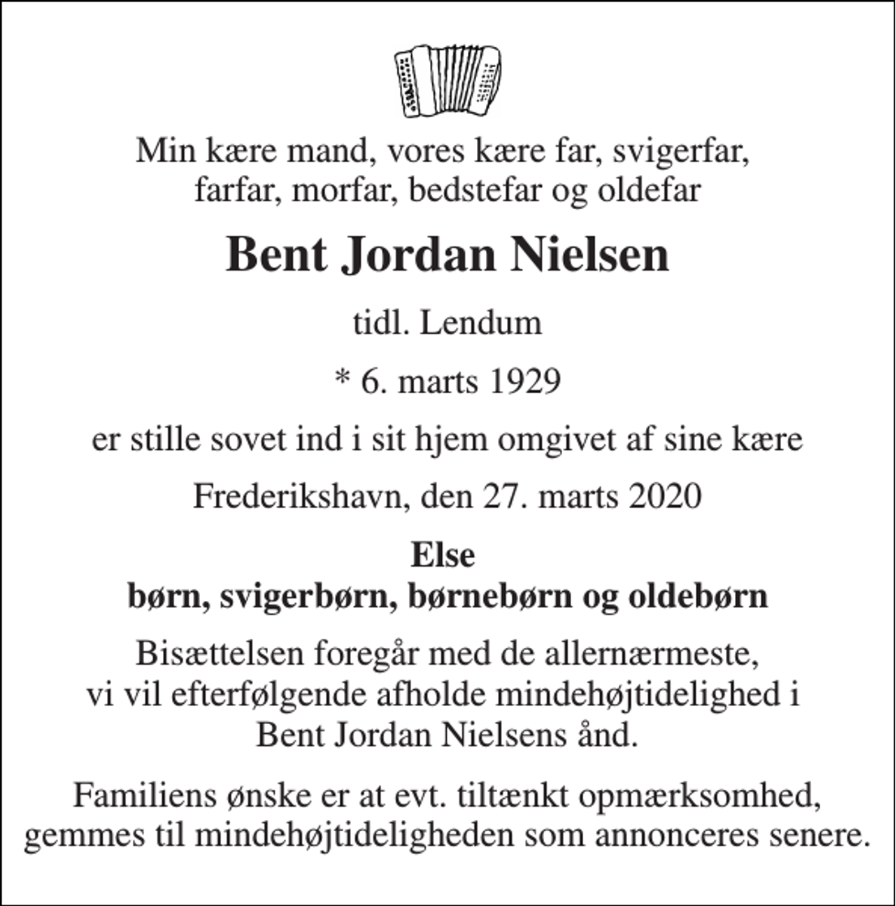 <p>Min kære mand, vores kære far, svigerfar, farfar, morfar, bedstefar og oldefar<br />Bent Jordan Nielsen<br />tidl. Lendum<br />* 6. marts 1929<br />er stille sovet ind i sit hjem omgivet af sine kære<br />Frederikshavn, den 27. marts 2020<br />Else børn, svigerbørn, børnebørn og oldebørn<br />Bisættelsen foregår med de allernærmeste, vi vil efterfølgende afholde mindehøjtidelighed i Bent Jordan Nielsens ånd.<br />Familiens ønske er at evt. tiltænkt opmærksomhed, gemmes til mindehøjtideligheden som annonceres senere.</p>