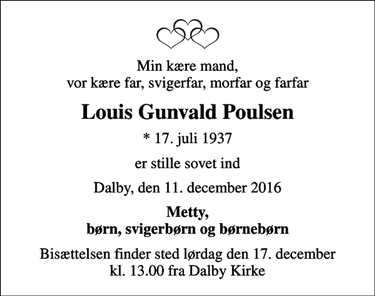 <p>Min kære mand, vor kære far, svigerfar, morfar og farfar<br />Louis Gunvald Poulsen<br />* 17. juli 1937<br />er stille sovet ind<br />Dalby, den 11. december 2016<br />Metty, børn, svigerbørn og børnebørn<br />Bisættelsen finder sted lørdag den 17. december kl. 13.00 fra Dalby Kirke</p>