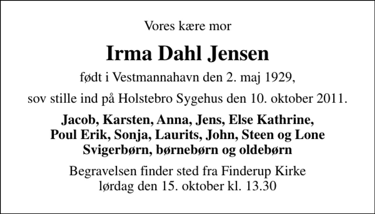 <p>Vores kære mor<br />Irma Dahl Jensen<br />født i Vestmannahavn den 2. maj 1929,<br />sov stille ind på Holstebro Sygehus den 10. oktober 2011.<br />Jacob, Karsten, Anna, Jens, Else Kathrine, Poul Erik, Sonja, Laurits, John, Steen og Lone Svigerbørn, børnebørn og oldebørn<br />Begravelsen finder sted fra Finderup Kirke lørdag den 15. oktober kl. 13.30</p>