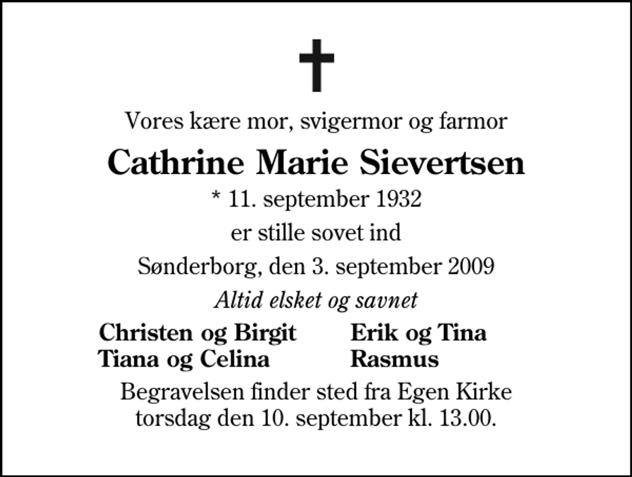<p>Vores kære mor, svigermor og farmor<br />Cathrine Marie Sievertsen<br />* 11. september 1932<br />er stille sovet ind<br />Sønderborg, den 3. september 2009<br />Altid elsket og savnet<br />Christen og Birgit<br />Erik og Tina<br />Tiana og Celina<br />Rasmus<br />Begravelsen finder sted fra Egen Kirke torsdag den 10. september kl. 13.00</p>