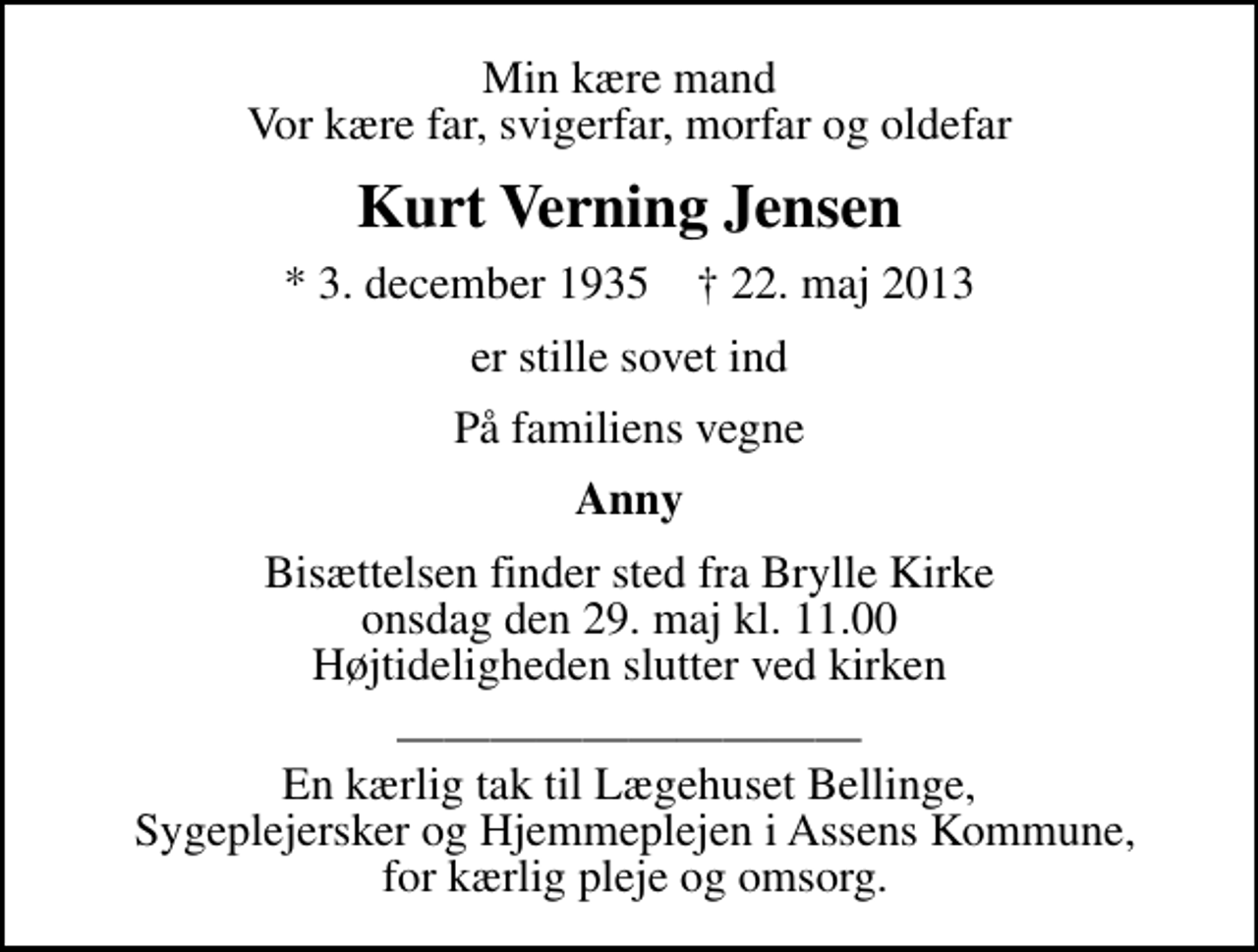 <p>Min kære mand Vor kære far, svigerfar, morfar og oldefar<br />Kurt Verning Jensen<br />* 3. december 1935 ✝ 22. maj 2013<br />er stille sovet ind<br />På familiens vegne<br />Anny<br />Bisættelsen finder sted fra Brylle Kirke onsdag den 29. maj kl. 11.00 Højtideligheden slutter ved kirken<br />En kærlig tak til Lægehuset Bellinge, Sygeplejersker og Hjemmeplejen i Assens Kommune, for kærlig pleje og omsorg.</p>