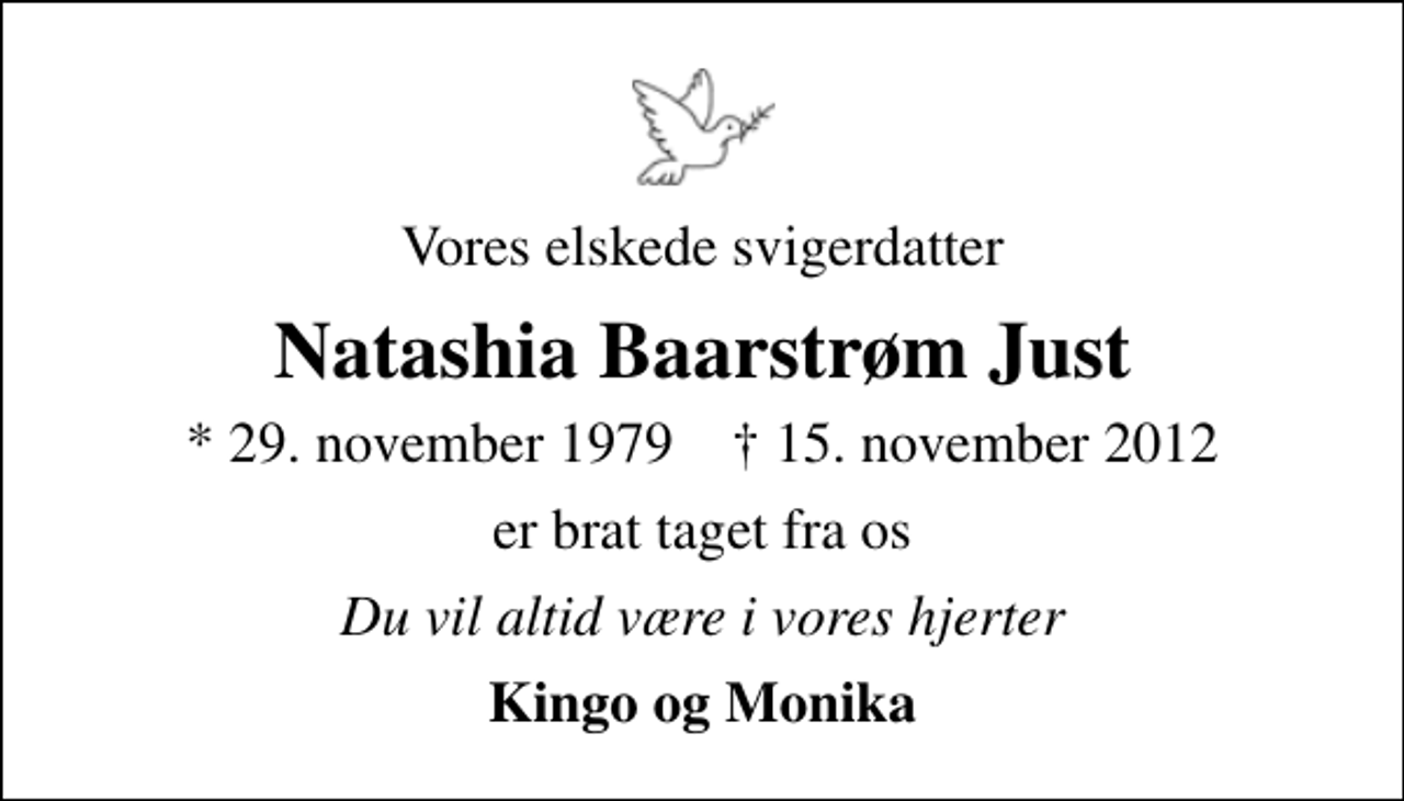 <p>Vores elskede svigerdatter<br />Natashia Baarstrøm Just<br />* 29. november 1979 ✝ 15. november 2012<br />er brat taget fra os<br />Du vil altid være i vores hjerter<br />Kingo og Monika</p>