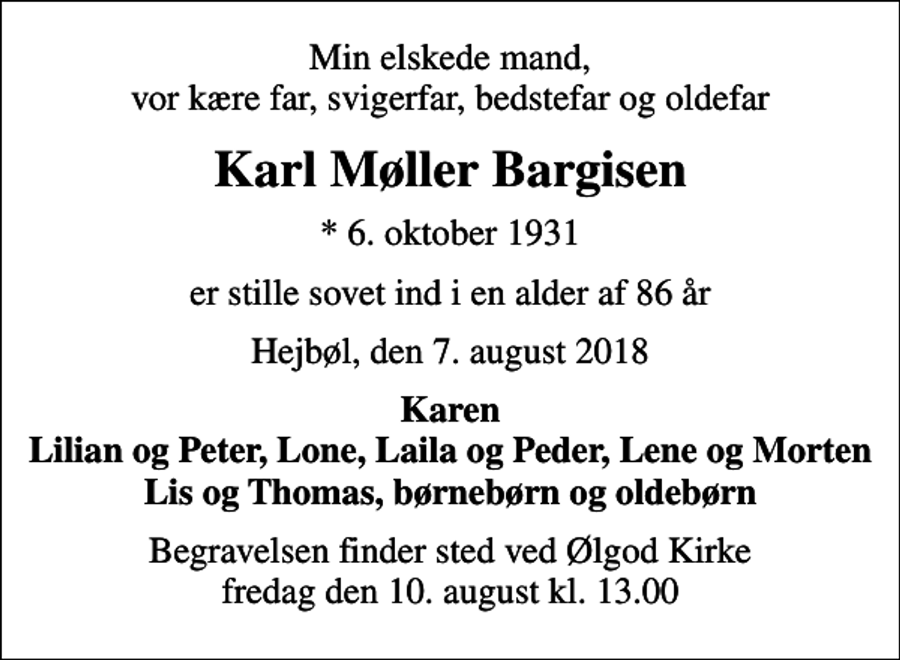 <p>Min elskede mand, vor kære far, svigerfar, bedstefar og oldefar<br />Karl Møller Bargisen<br />* 6. oktober 1931<br />er stille sovet ind i en alder af 86 år<br />Hejbøl, den 7. august 2018<br />Karen Lilian og Peter, Lone, Laila og Peder, Lene og Morten Lis og Thomas, børnebørn og oldebørn<br />Begravelsen finder sted ved Ølgod Kirke fredag den 10. august kl. 13.00</p>