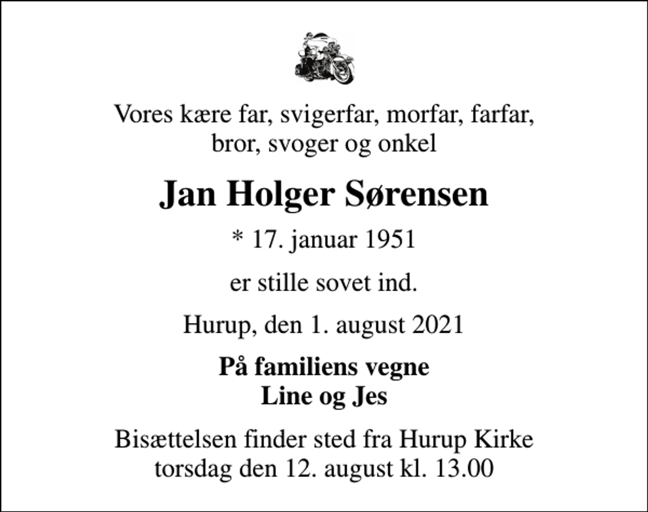 <p>Vores kære far, svigerfar, morfar, farfar, bror, svoger og onkel<br />Jan Holger Sørensen<br />* 17. januar 1951<br />er stille sovet ind.<br />Hurup, den 1. august 2021<br />På familiens vegne Line og Jes<br />Bisættelsen finder sted fra Hurup Kirke torsdag den 12. august kl. 13.00</p>