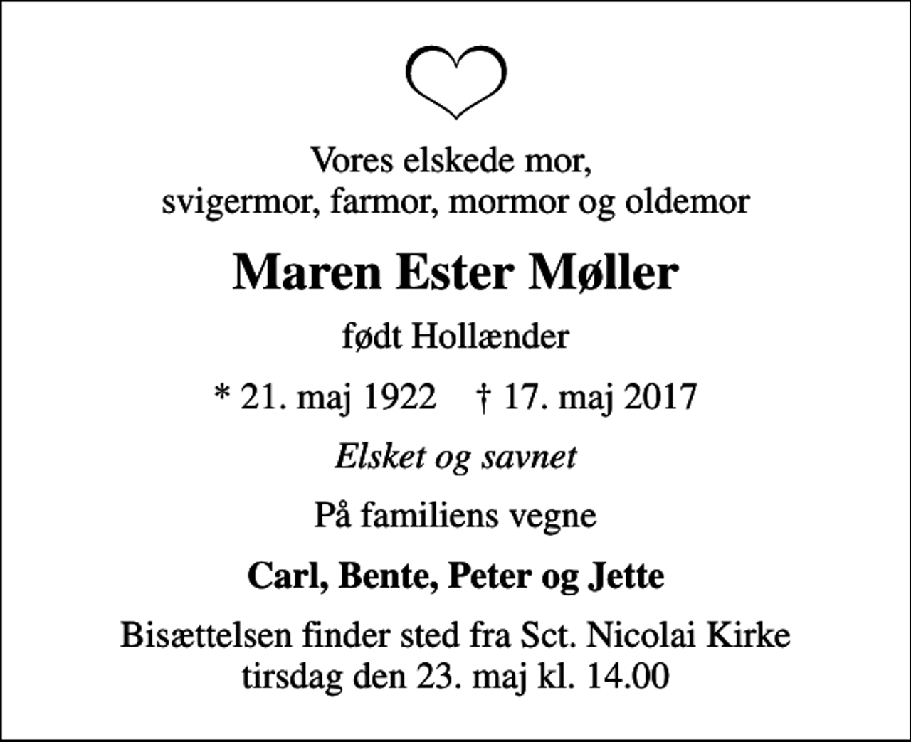 <p>Vores elskede mor, svigermor, farmor, mormor og oldemor<br />Maren Ester Møller<br />født Hollænder<br />* 21. maj 1922 ✝ 17. maj 2017<br />Elsket og savnet<br />På familiens vegne<br />Carl, Bente, Peter og Jette<br />Bisættelsen finder sted fra Sct. Nicolai Kirke tirsdag den 23. maj kl. 14.00</p>