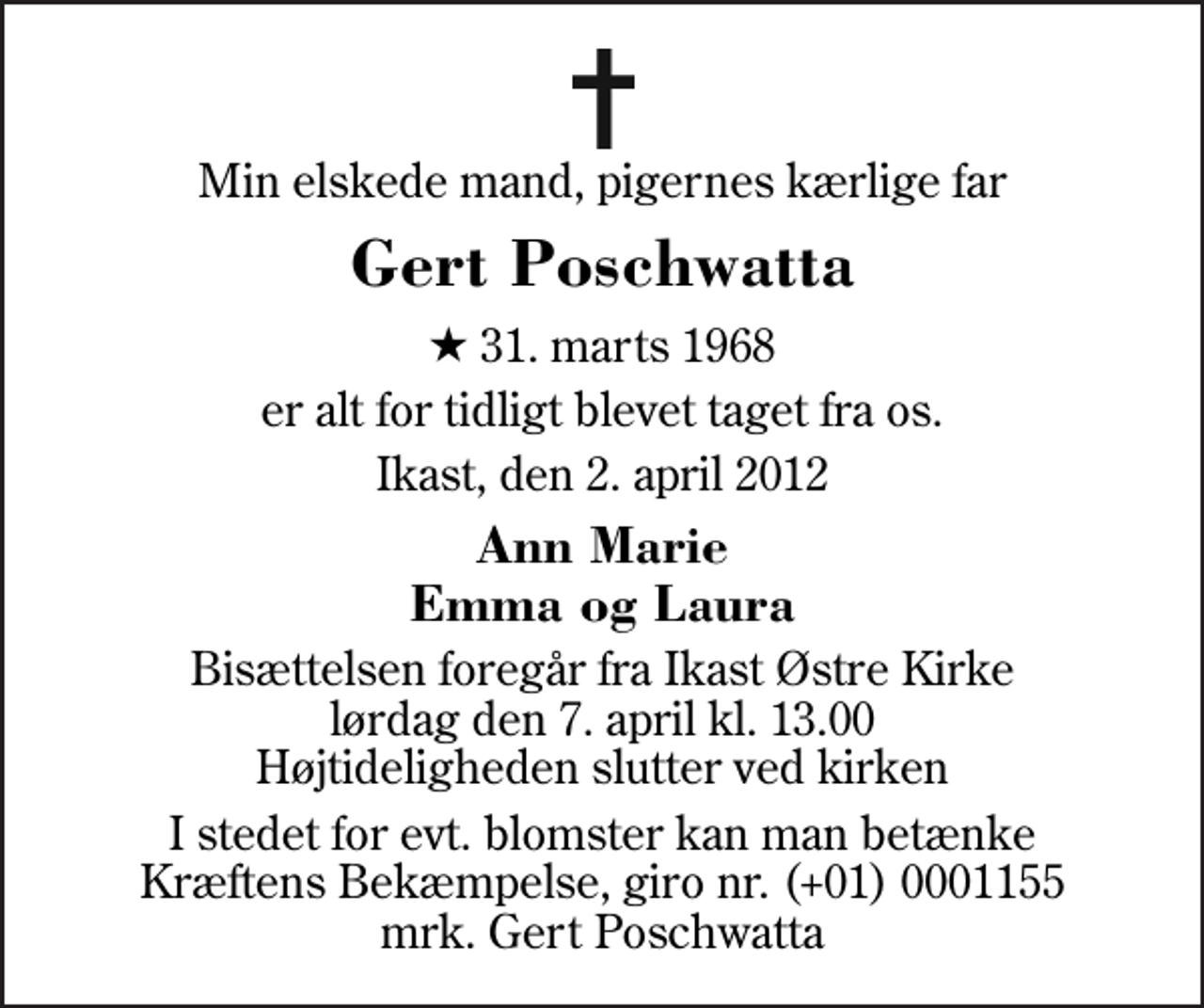 <p>Min elskede mand, pigernes kærlige far<br />Gert Poschwatta<br />* 31. marts 1968<br />er alt for tidligt blevet taget fra os.<br />Ikast, den 2. april 2012<br />Ann Marie Emma og Laura<br />Bisættelsen foregår fra Ikast Østre Kirke lørdag den 7. april kl. 13.00 Højtideligheden slutter ved kirken<br />I stedet for evt. blomster kan man betænke<br />Kræftens Bekæmpelse reg.4183konto0001155mrk. Gert<br />Poschwatta</p>