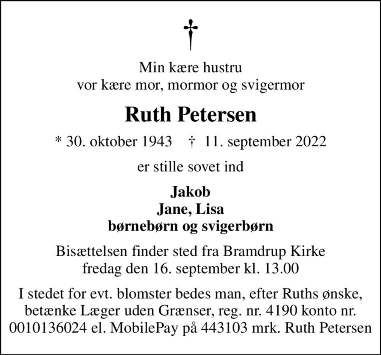Min kære hustru vor kære mor, mormor og svigermor
Ruth Petersen
* 30. oktober 1943    ✝ 11. september 2022
er stille sovet ind
Jakob Jane, Lisa børnebørn og svigerbørn
Bisættelsen finder sted fra Bramdrup Kirke  fredag den 16. september kl. 13.00 
I stedet for evt. blomster bedes man, efter Ruths ønske, betænke Læger uden Grænser, reg. nr. 4190 konto nr. 0010136024 el. MobilePay på 443103 mrk. Ruth Petersen
I stedet for evt. blomster kan man betænke
					Læger uden Grænser reg.4190kontonr.10136024mrk. Ruth
					Petersen