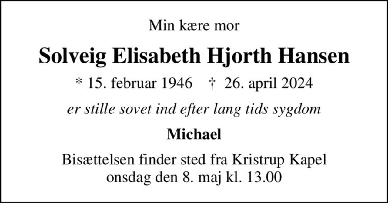 Min kære mor
Solveig Elisabeth Hjorth Hansen
* 15. februar 1946    ✝ 26. april 2024
er stille sovet ind efter lang tids sygdom
Michael
Bisættelsen finder sted fra Kristrup Kapel  onsdag den 8. maj kl. 13.00