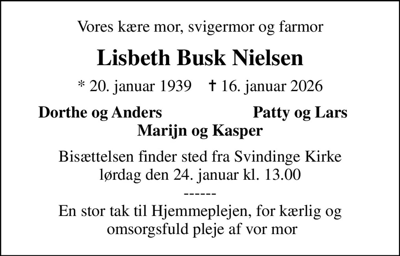Vores kære mor, svigermor og farmor
Lisbeth Busk Nielsen
* 20. januar 1939    ✝ 16. januar 2026
Dorthe og Anders
Patty og Lars
Bisættelsen finder sted fra Svindinge Kirke  lørdag den 24. januar kl. 13.00  ------ En stor tak til Hjemmeplejen, for kærlig og  omsorgsfuld pleje af vor mor