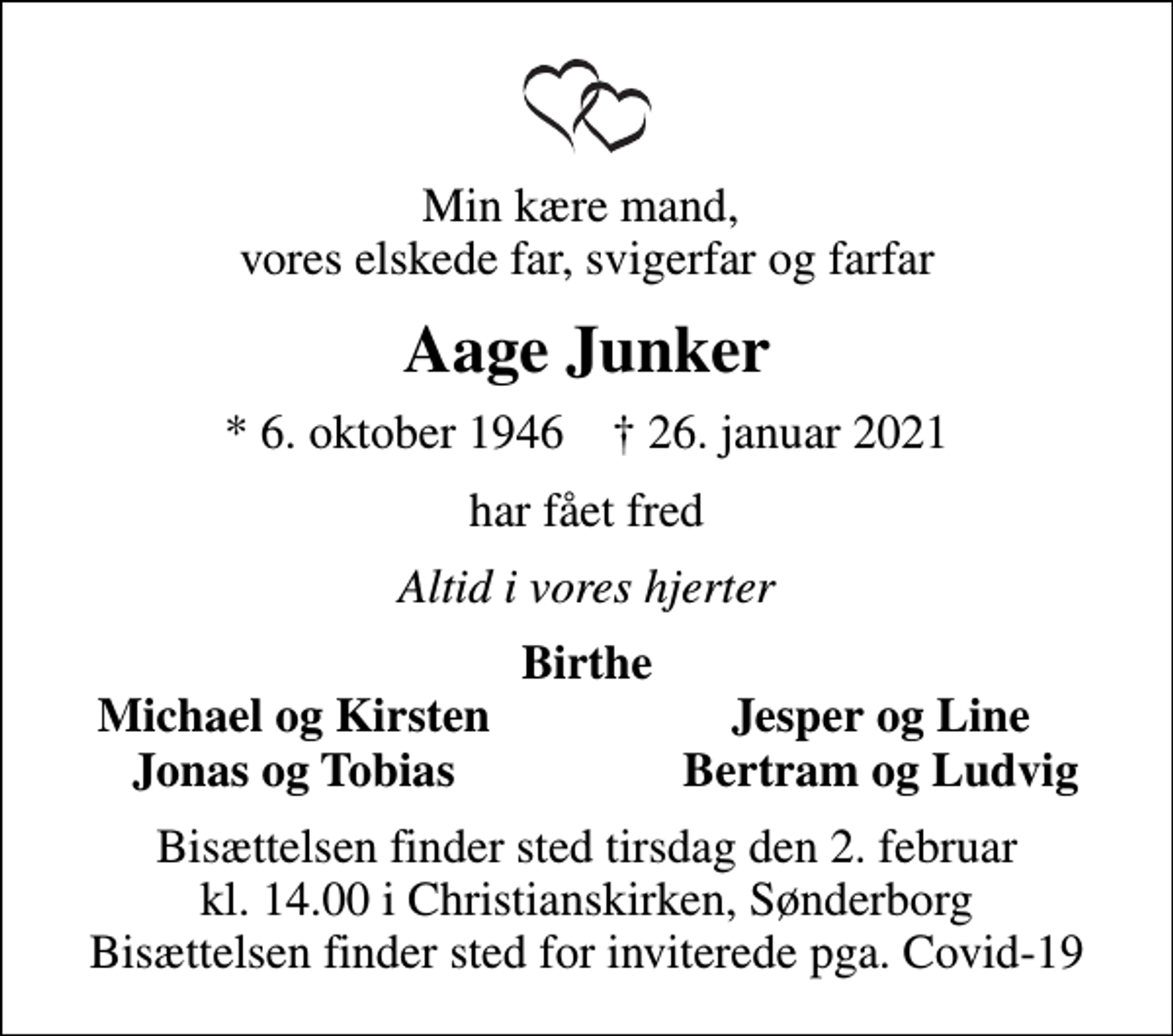 <p>Min kære mand, vores elskede far, svigerfar og farfar<br />Aage Junker<br />* 6. oktober 1946 ✝ 26. januar 2021<br />har fået fred<br />Altid i vores hjerter<br />Birthe<br />Michael og Kirsten<br />Jesper og Line<br />Jonas og Tobias<br />Bertram og Ludvig<br />Bisættelsen finder sted tirsdag den 2. februar kl. 14.00 i Christianskirken, Sønderborg Bisættelsen finder sted for inviterede pga. Covid-19</p>