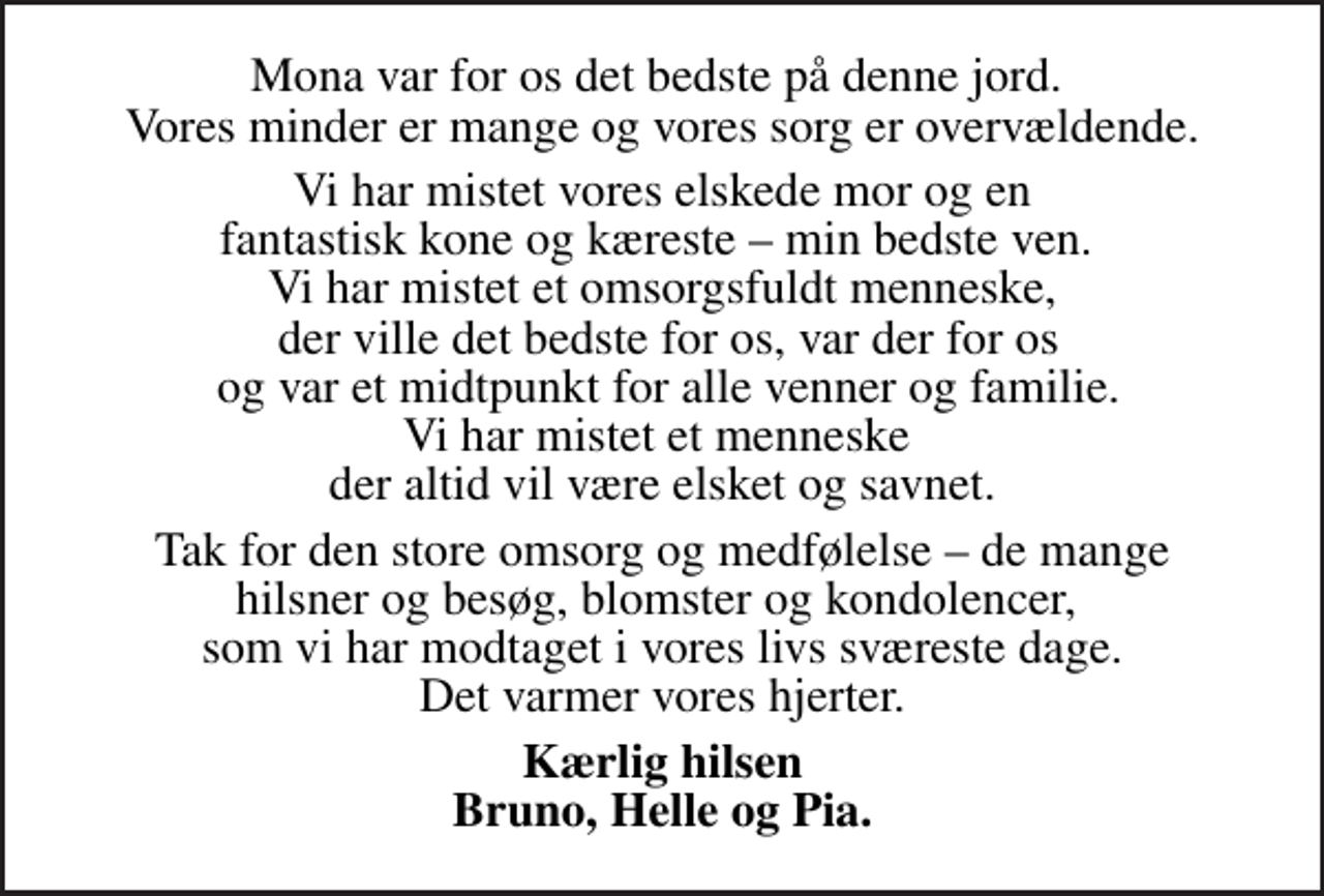 <p>Mona var for os det bedste på denne jord. Vores minder er mange og vores sorg er overvældende.<br />Vi har mistet vores elskede mor og en fantastisk kone og kæreste min bedste ven. Vi har mistet et omsorgsfuldt menneske, der ville det bedste for os, var der for os og var et midtpunkt for alle venner og familie. Vi har mistet et menneske der altid vil være elsket og savnet.<br />Tak for den store omsorg og medfølelse de mange hilsner og besøg, blomster og kondolencer, som vi har modtaget i vores livs sværeste dage. Det varmer vores hjerter.<br />Kærlig hilsen Bruno, Helle og Pia.</p>