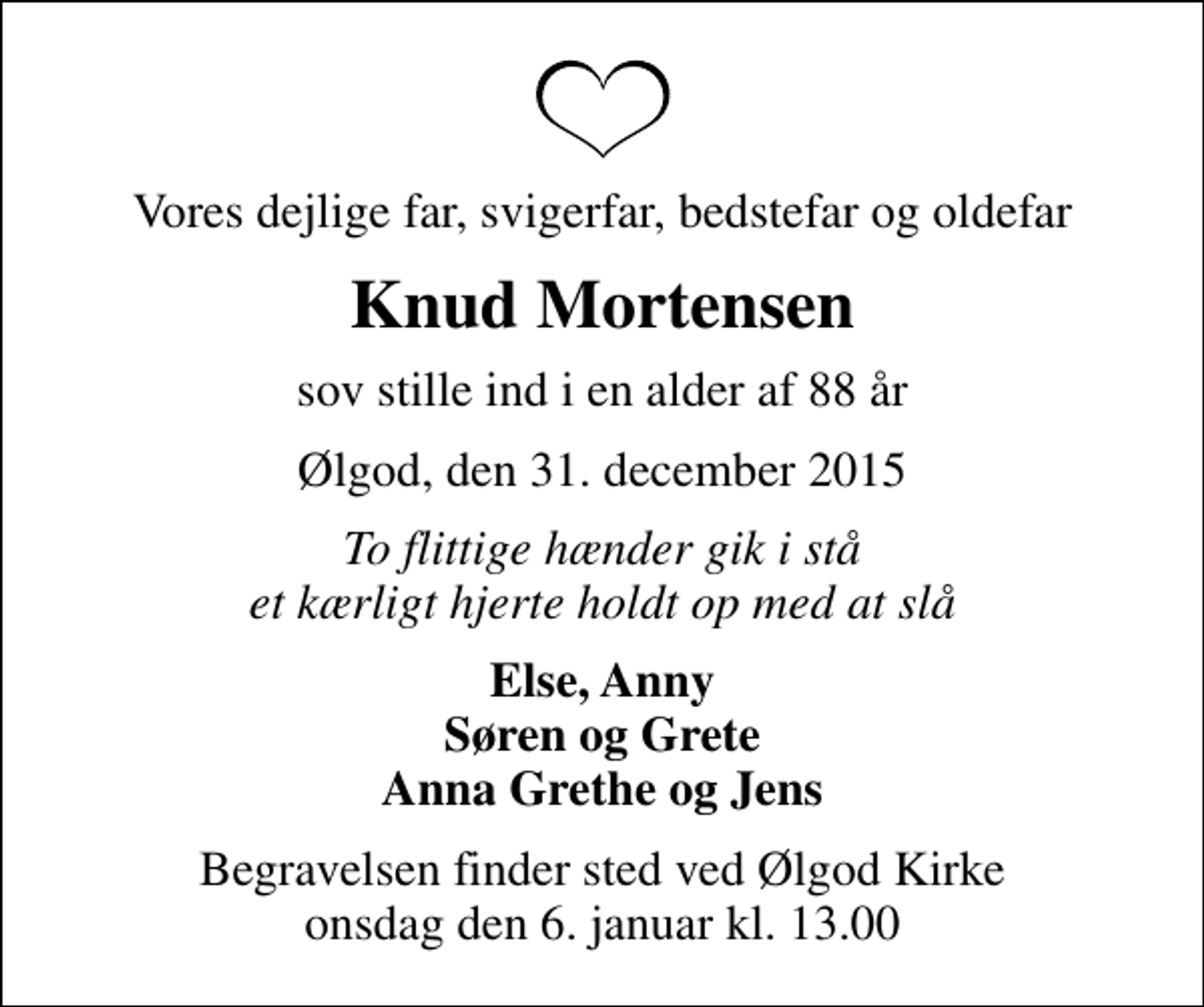 <p>Vores dejlige far, svigerfar, bedstefar og oldefar<br />Knud Mortensen<br />sov stille ind i en alder af 88 år<br />Ølgod, den 31. december 2015<br />To flittige hænder gik i stå et kærligt hjerte holdt op med at slå<br />Else, Anny Søren og Grete Anna Grethe og Jens<br />Begravelsen finder sted ved Ølgod Kirke onsdag den 6. januar kl. 13.00</p>