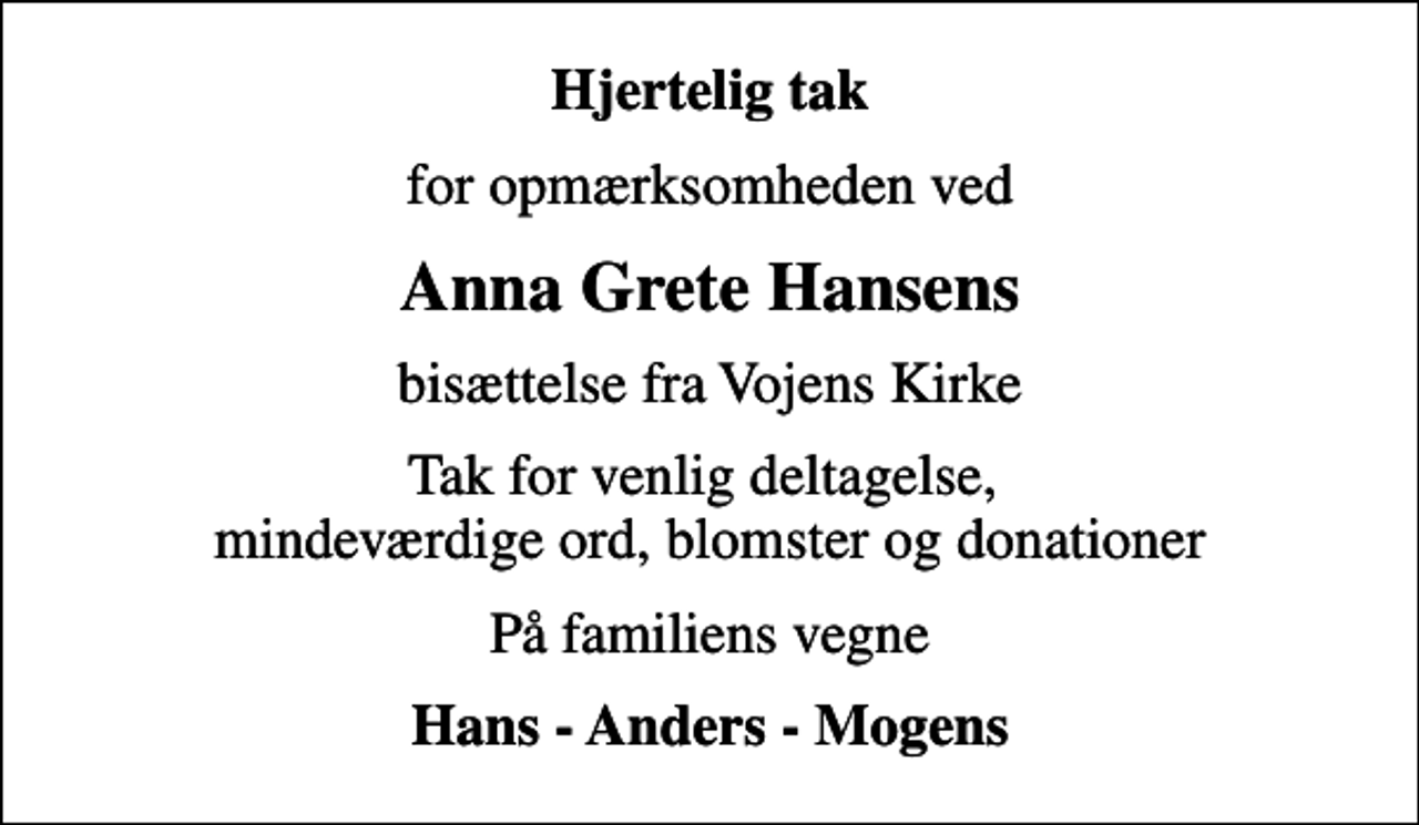 <p>Hjertelig tak<br />for opmærksomheden ved<br />Anna Grete Hansens<br />bisættelse fra Vojens Kirke<br />Tak for venlig deltagelse, mindeværdige ord, blomster og donationer<br />På familiens vegne<br />Hans - Anders - Mogens</p>