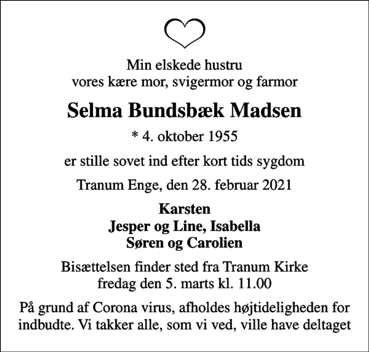 <p>Min elskede hustru vores kære mor, svigermor og farmor<br />Selma Bundsbæk Madsen<br />* 4. oktober 1955<br />er stille sovet ind efter kort tids sygdom<br />Tranum Enge, den 28. februar 2021<br />Karsten Jesper og Line, Isabella Søren og Carolien<br />Bisættelsen finder sted fra Tranum Kirke fredag den 5. marts kl. 11.00<br />På grund af Corona virus, afholdes højtideligheden for indbudte. Vi takker alle, som vi ved, ville have deltaget</p>