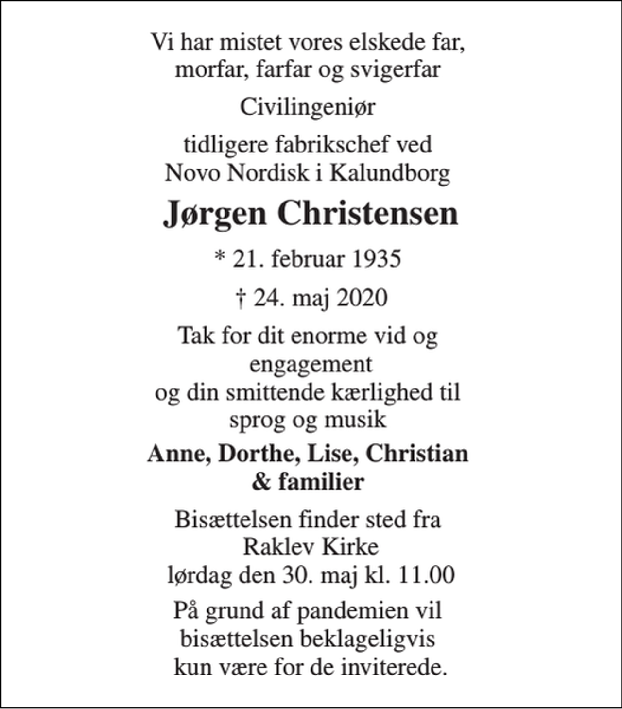 <p>Vi har mistet vores elskede far, morfar, farfar og svigerfar<br />Civilingeniør<br />tidligere fabrikschef ved Novo Nordisk i Kalundborg<br />Jørgen Christensen<br />* 21. februar 1935<br />✝ 24. maj 2020<br />Tak for dit enorme vid og engagement og din smittende kærlighed til sprog og musik<br />Anne, Dorthe, Lise, Christian &amp; familier<br />Bisættelsen finder sted fra Raklev Kirke lørdag den 30. maj kl. 11.00<br />På grund af pandemien vil bisættelsen beklageligvis kun være for de inviterede.</p>