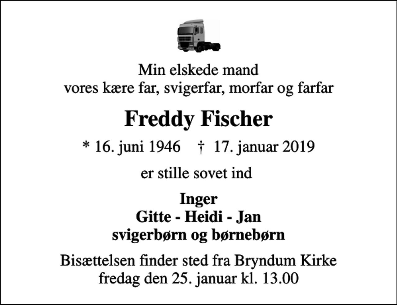 <p>Min elskede mand vores kære far, svigerfar, morfar og farfar<br />Freddy Fischer<br />* 16. juni 1946 ✝ 17. januar 2019<br />er stille sovet ind<br />Inger Gitte - Heidi - Jan svigerbørn og børnebørn<br />Bisættelsen finder sted fra Bryndum Kirke fredag den 25. januar kl. 13.00</p>