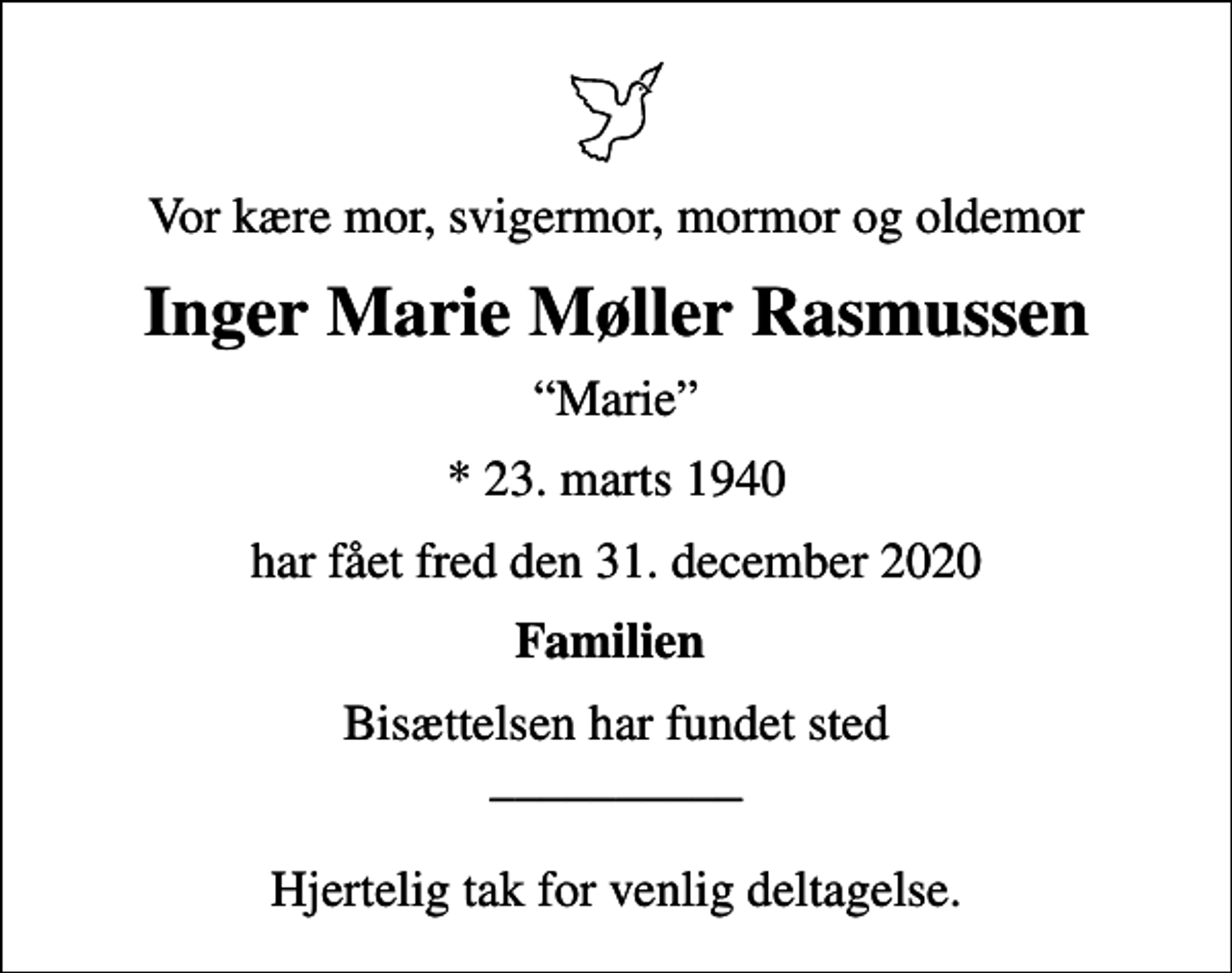 <p>Vor kære mor, svigermor, mormor og oldemor<br />Inger Marie Møller Rasmussen<br />Marie<br />* 23. marts 1940<br />har fået fred den 31. december 2020<br />Familien<br />Bisættelsen har fundet sted __________ Hjertelig tak for venlig deltagelse.</p>