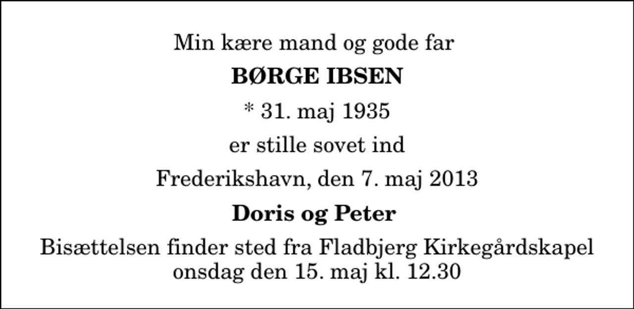 <p>Min kære mand og gode far<br />Børge Ibsen<br />* 31. maj 1935<br />er stille sovet ind<br />Frederikshavn, den 7. maj 2013<br />Doris og Peter<br />Bisættelsen finder sted fra Fladbjerg Kirkegårdskapel onsdag den 15. maj kl. 12.30</p>