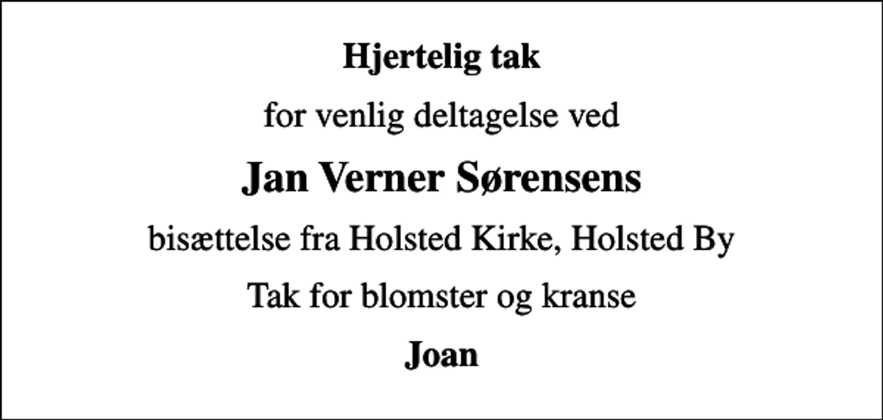 <p>Hjertelig tak<br />for venlig deltagelse ved<br />Jan Verner Sørensens<br />bisættelse fra Holsted Kirke, Holsted By<br />Tak for blomster og kranse<br />Joan</p>