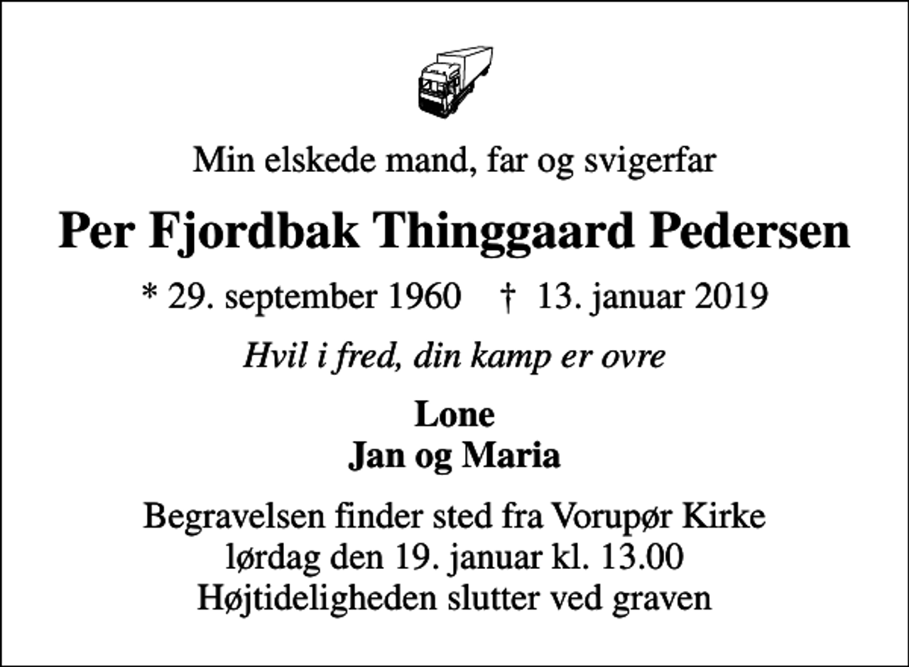<p>Min elskede mand, far og svigerfar<br />Per Fjordbak Thinggaard Pedersen<br />* 29. september 1960 ✝ 13. januar 2019<br />Hvil i fred, din kamp er ovre<br />Lone Jan og Maria<br />Begravelsen finder sted fra Vorupør Kirke lørdag den 19. januar kl. 13.00 Højtideligheden slutter ved graven</p>