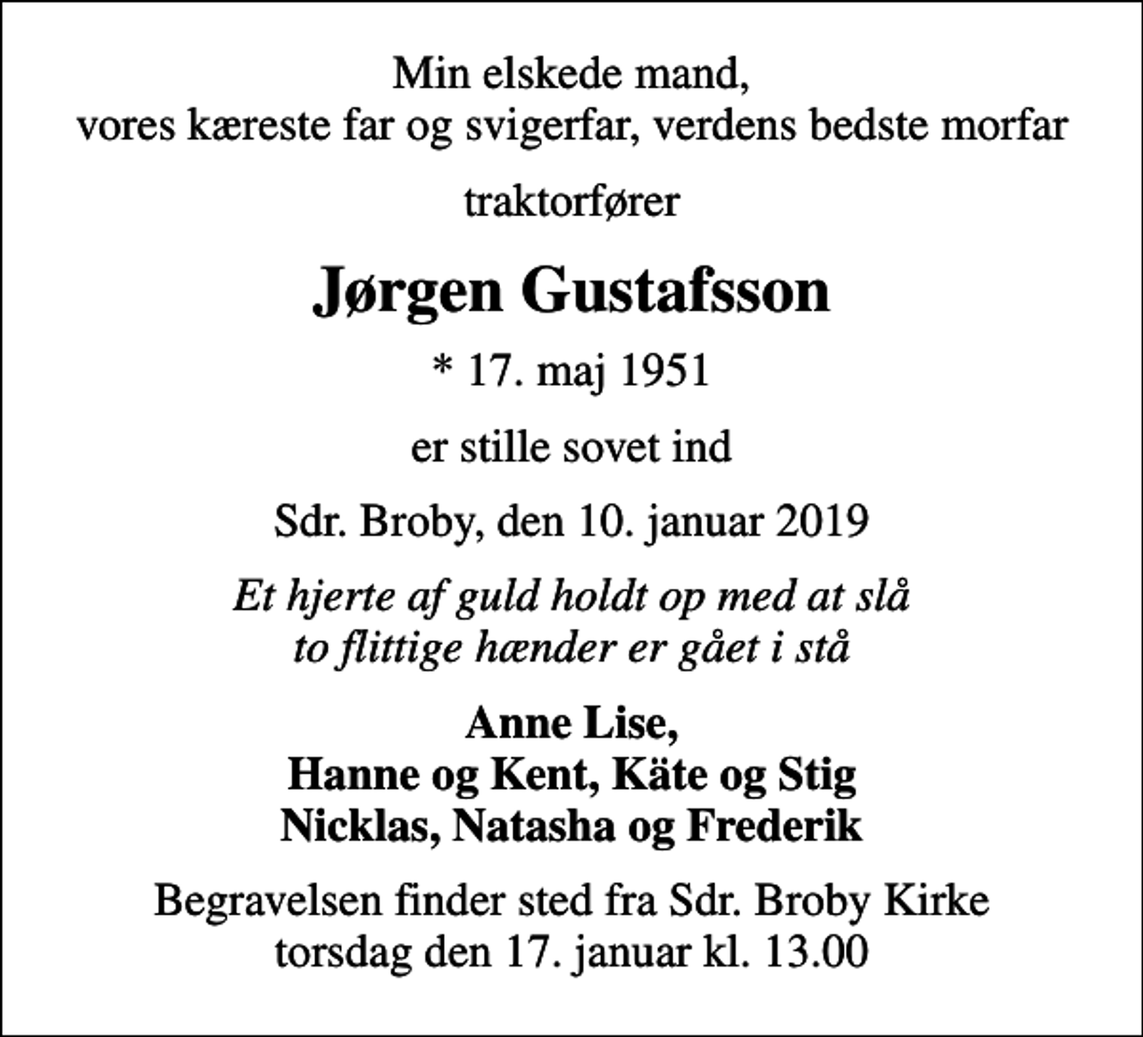 <p>Min elskede mand, vores kæreste far og svigerfar, verdens bedste morfar<br />traktorfører<br />Jørgen Gustafsson<br />* 17. maj 1951<br />er stille sovet ind<br />Sdr. Broby, den 10. januar 2019<br />Et hjerte af guld holdt op med at slå to flittige hænder er gået i stå<br />Anne Lise, Hanne og Kent, Käte og Stig Nicklas, Natasha og Frederik<br />Begravelsen finder sted fra Sdr. Broby Kirke torsdag den 17. januar kl. 13.00</p>