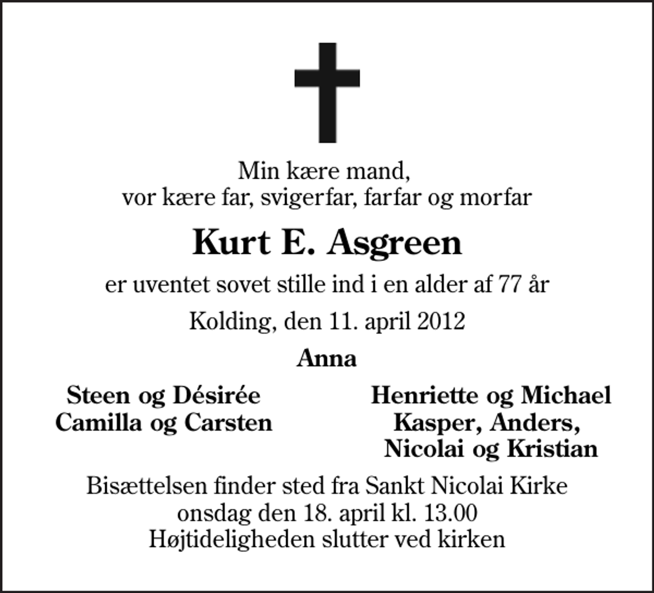 <p>Min kære mand, vor kære far, svigerfar, farfar og morfar<br />Kurt E. Asgreen<br />er uventet sovet stille ind i en alder af 77 år<br />Kolding, den 11. april 2012<br />Anna<br />Steen og Désirée<br />Henriette og Michael<br />Camilla og Carsten<br />Kasper, Anders,<br />Nicolai og Kristian<br />Bisættelsen finder sted fra Sankt Nicolai Kirke onsdag den 18. april kl. 13.00 Højtideligheden slutter ved kirken</p>