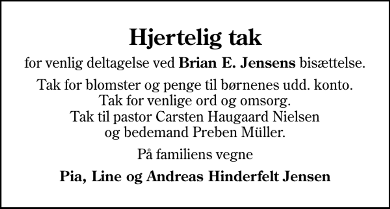 <p>Hjertelig tak<br />for venlig deltagelse ved <em>Brian E. Jensens</em> bisættelse.<br />Tak for blomster og penge til børnenes udd. konto. Tak for venlige ord og omsorg. Tak til pastor Carsten Haugaard Nielsen og bedemand Preben Müller.<br />På familiens vegne<br />Pia, Line og Andreas Hinderfelt Jensen</p>
