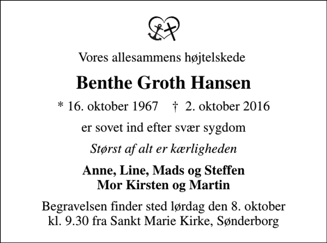 <p>Vores allesammens højtelskede<br />Benthe Groth Hansen<br />* 16. oktober 1967 ✝ 2. oktober 2016<br />er sovet ind efter svær sygdom<br />Størst af alt er kærligheden<br />Anne, Line, Mads og Steffen Mor Kirsten og Martin<br />Begravelsen finder sted lørdag den 8. oktober kl. 9.30 fra Sankt Marie Kirke, Sønderborg</p>
