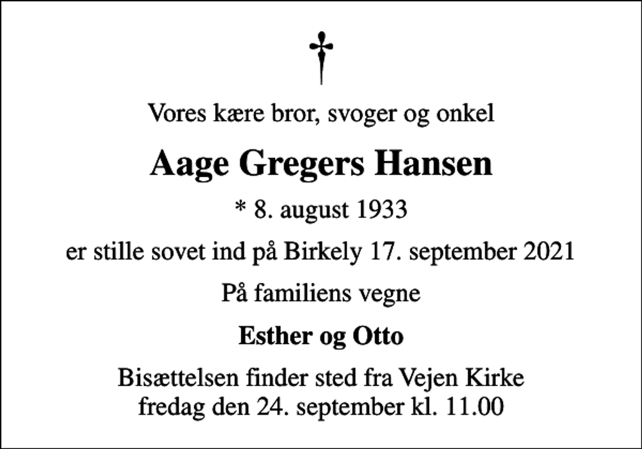 <p>Vores kære bror, svoger og onkel<br />Aage Gregers Hansen<br />* 8. august 1933<br />er stille sovet ind på Birkely 17. september 2021<br />På familiens vegne<br />Esther og Otto<br />Bisættelsen finder sted fra Vejen Kirke fredag den 24. september kl. 11.00</p>