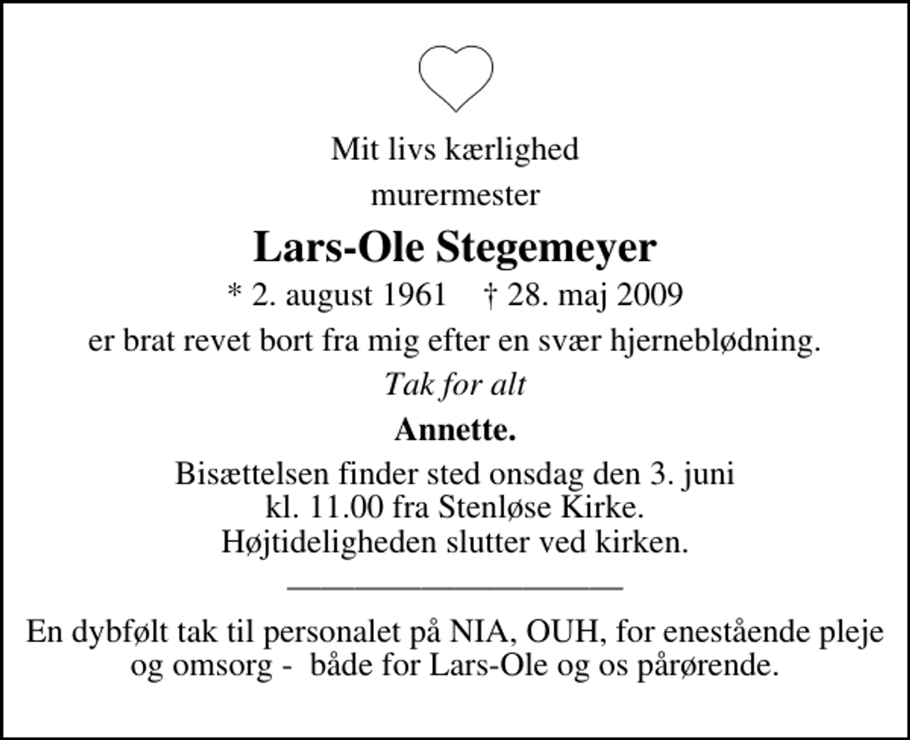 <p>Mit livs kærlighed<br />murermester<br />Lars-Ole Stegemeyer<br />* 2. august 1961 ✝ 28. maj 2009<br />er brat revet bort fra mig efter en svær hjerneblødning.<br />Tak for alt<br />Annette.<br />Bisættelsen finder sted onsdag den 3. juni kl. 11.00 fra Stenløse Kirke Højtideligheden slutter ved kirken.<br />En dybfølt tak til personalet på NIA, OUH, for enestående pleje og omsorg - både for Lars-Ole og os pårørende.</p>