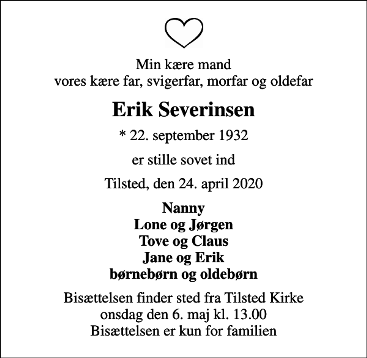 <p>Min kære mand vores kære far, svigerfar, morfar og oldefar<br />Erik Severinsen<br />* 22. september 1932<br />er stille sovet ind<br />Tilsted, den 24. april 2020<br />Nanny Lone og Jørgen Tove og Claus Jane og Erik børnebørn og oldebørn<br />Bisættelsen finder sted fra Tilsted Kirke onsdag den 6. maj kl. 13.00 Bisættelsen er kun for familien</p>
