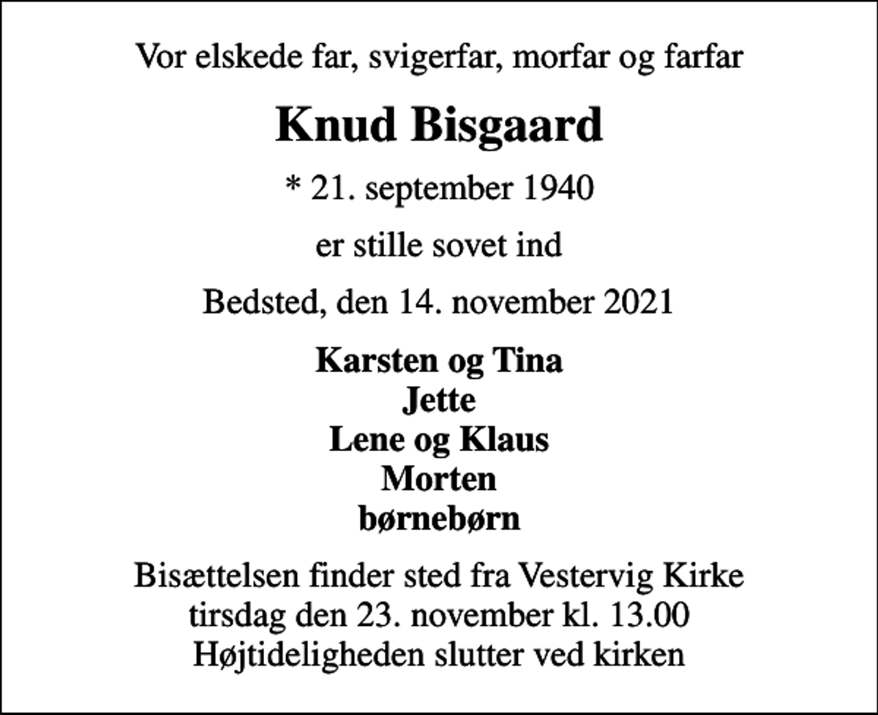 <p>Vor elskede far, svigerfar, morfar og farfar<br />Knud Bisgaard<br />* 21. september 1940<br />er stille sovet ind<br />Bedsted, den 14. november 2021<br />Karsten og Tina Jette Lene og Klaus Morten børnebørn<br />Bisættelsen finder sted fra Vestervig Kirke tirsdag den 23. november kl. 13.00 Højtideligheden slutter ved kirken</p>