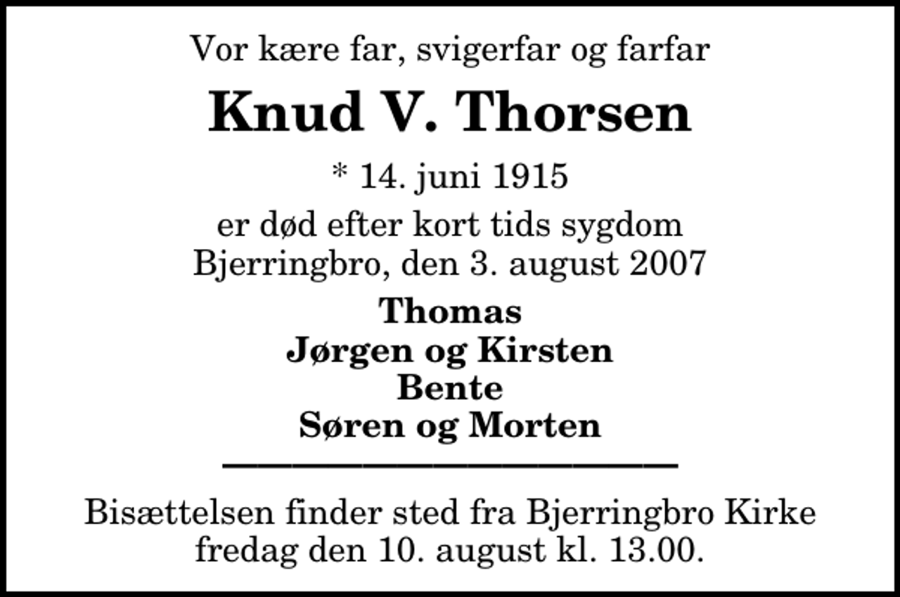<p>Vor kære far, svigerfar og farfar<br />Knud V. Thorsen<br />* 14. juni 1915<br />er død efter kort tids sygdom Bjerringbro, den 3. august 2007<br />Thomas Jørgen og Kirsten Bente Søren og Morten<br />Bisættelsen finder sted fra Bjerringbro Kirke fredag den 10. august kl. 13.00</p>