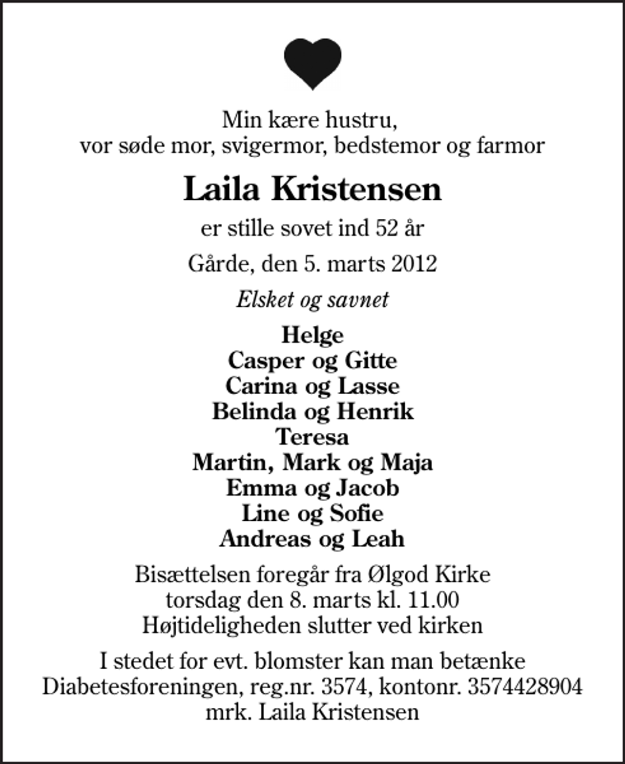 <p>Min kære hustru, vor søde mor, svigermor, bedstemor og farmor<br />Laila Kristensen<br />er stille sovet ind 52 år<br />Gårde, den 5. marts 2012<br />Elsket og savnet<br />Helge Casper og Gitte Carina og Lasse Belinda og Henrik Teresa Martin, Mark og Maja Emma og Jacob Line og Sofie Andreas og Leah<br />Bisættelsen foregår fra Ølgod Kirke torsdag den 8. marts kl. 11.00 Højtideligheden slutter ved kirken<br />I stedet for evt. blomster kan man betænke<br />Diabetesforeningen reg.nr.3574,kontonr.3574428904mrk. Laila<br />Kristensen</p>
