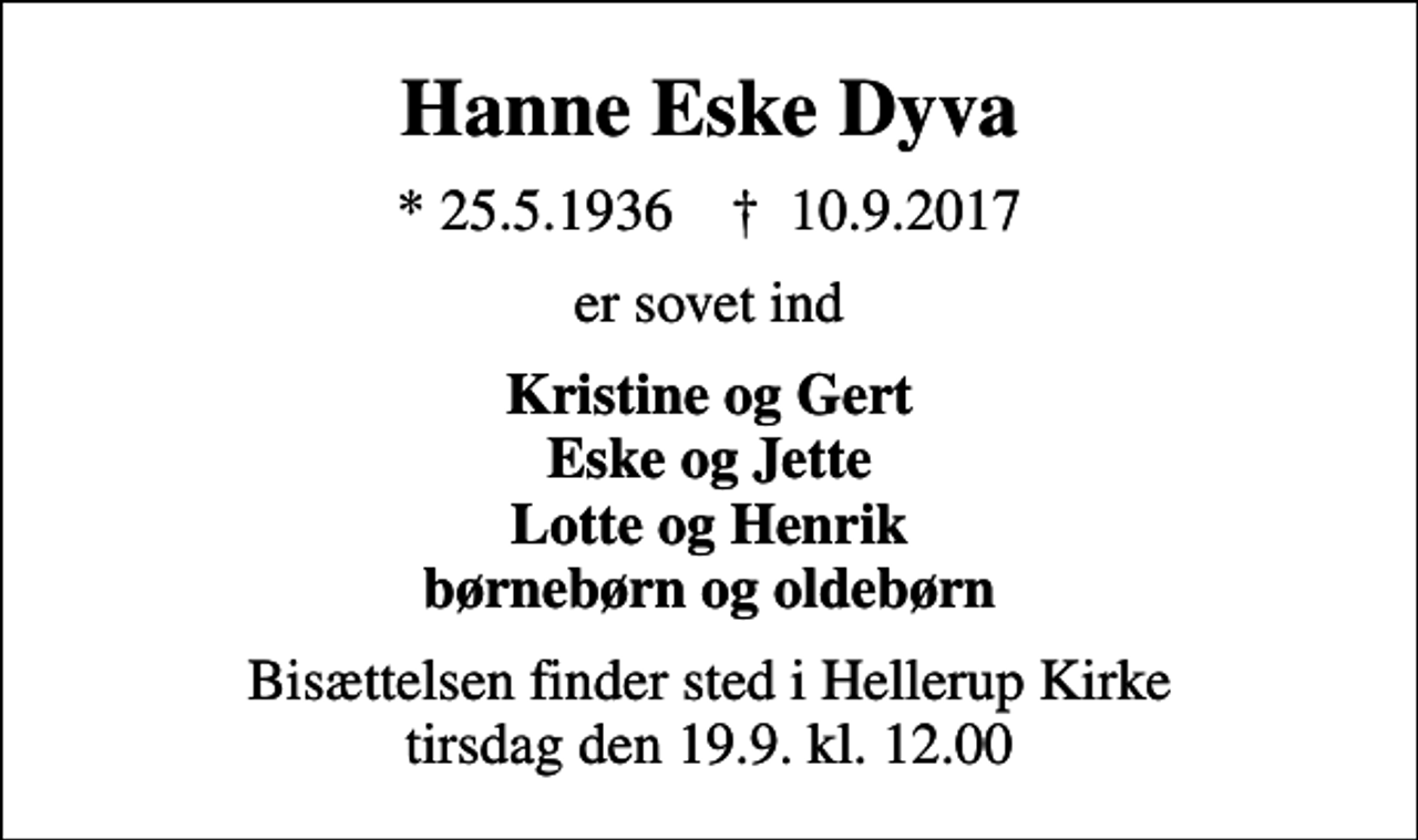 <p>Hanne Eske Dyva<br />* 25.5.1936 ✝ 10.9.2017<br />er sovet ind<br />Kristine og Gert Eske og Jette Lotte og Henrik børnebørn og oldebørn<br />Bisættelsen finder sted i Hellerup Kirke tirsdag den 19.9. kl. 12.00</p>