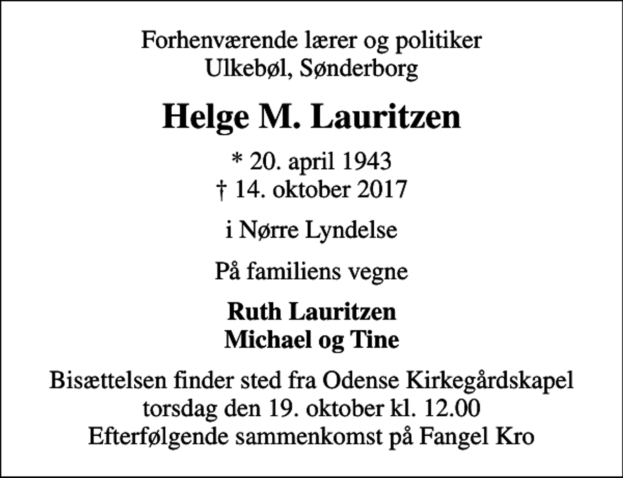 <p>Forhenværende lærer og politiker Ulkebøl, Sønderborg<br />Helge M. Lauritzen<br />* 20. april 1943<br />✝ 14. oktober 2017<br />i Nørre Lyndelse<br />På familiens vegne<br />Ruth Lauritzen Michael og Tine<br />Bisættelsen finder sted fra Odense Kirkegårdskapel torsdag den 19. oktober kl. 12.00 Efterfølgende sammenkomst på Fangel Kro</p>