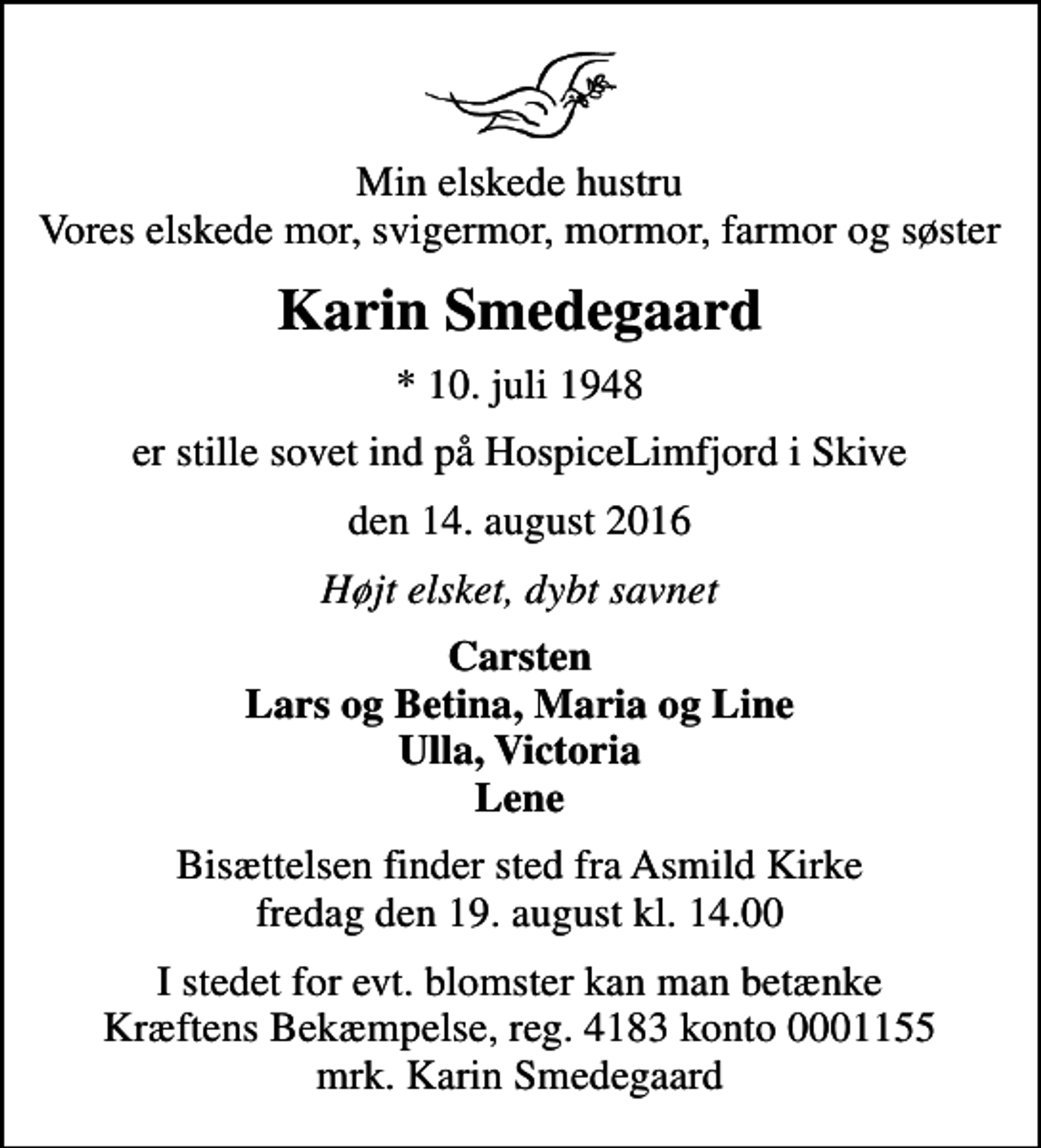 <p>Min elskede hustru Vores elskede mor, svigermor, mormor, farmor og søster<br />Karin Smedegaard<br />* 10. juli 1948<br />er stille sovet ind på HospiceLimfjord i Skive<br />den 14. august 2016<br />Højt elsket, dybt savnet<br />Carsten Lars og Betina, Maria og Line Ulla, Victoria Lene<br />Bisættelsen finder sted fra Asmild Kirke fredag den 19. august kl. 14.00<br />I stedet for evt. blomster kan man betænke<br />Kræftens Bekæmpelse reg.4183konto0001155mrk. Karin<br />Smedegaard</p>