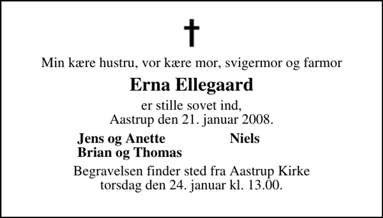 <p>Min kære hustru, vor kære mor, svigermor og farmor<br />Erna Ellegaard<br />er stille sovet ind, Aastrup, den 21. januar 2008.<br />Svend Arne,<br />Jens og Anette,<br />Niels,<br />Brian og Thomas.<br />Begravelsen finder sted fra Åstrup Kirke torsdag den 24. januar kl. 13.00</p>