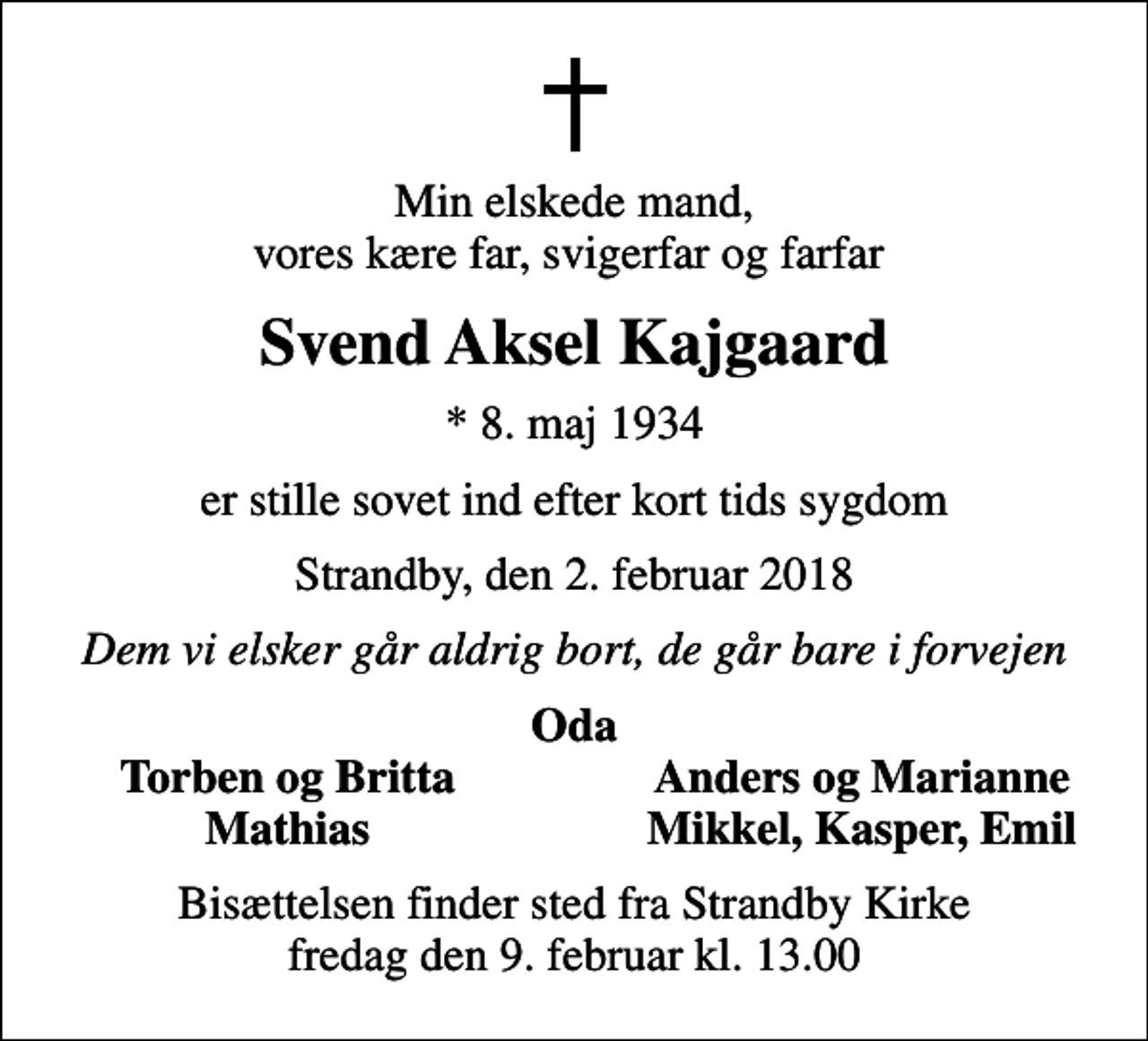 <p>Min elskede mand, vores kære far, svigerfar og farfar<br />Svend Aksel Kajgaard<br />* 8. maj 1934<br />er stille sovet ind efter kort tids sygdom<br />Strandby, den 2. februar 2018<br />Dem vi elsker går aldrig bort, de går bare i forvejen<br />Oda<br />Torben og Britta<br />Anders og Marianne<br />Mathias<br />Mikkel, Kasper, Emil<br />Bisættelsen finder sted fra Strandby Kirke fredag den 9. februar kl. 13.00</p>