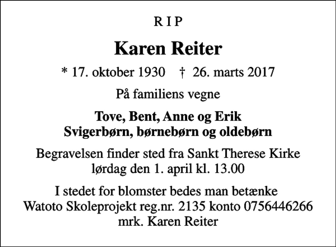 <p>R I P<br />Karen Reiter<br />* 17. oktober 1930 ✝ 26. marts 2017<br />På familiens vegne<br />Tove, Bent, Anne og Erik Svigerbørn, børnebørn og oldebørn<br />Begravelsen finder sted fra Sankt Therese Kirke lørdag den 1. april kl. 13.00<br />I stedet for blomster bedes man betænke Watoto Skoleprojekt reg.nr. 2135 konto 0756446266 mrk. Karen Reiter</p>