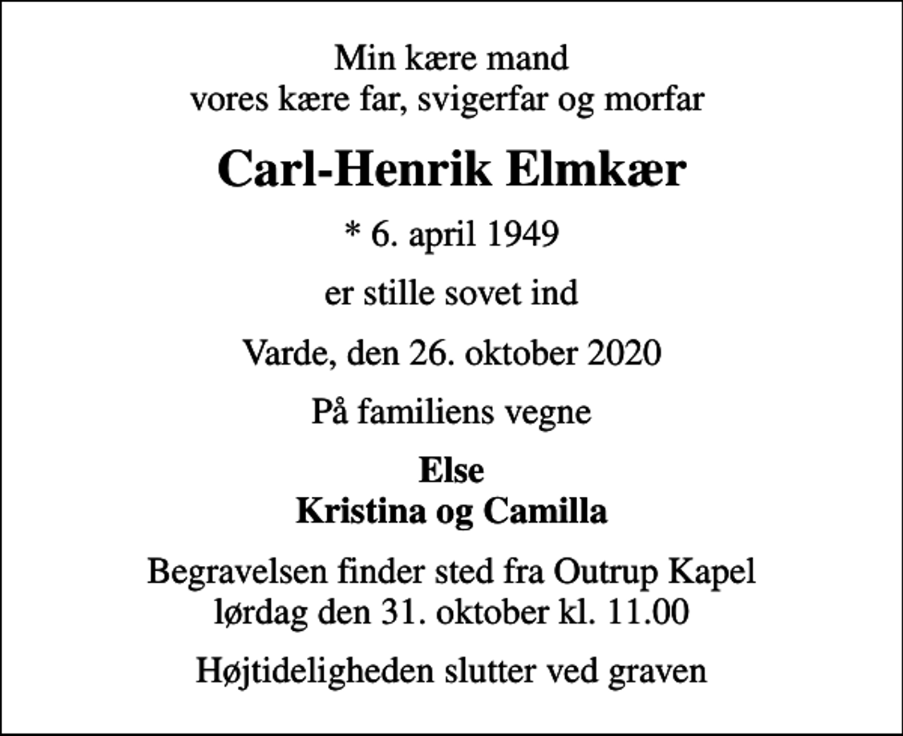<p>Min kære mand vores kære far, svigerfar og morfar<br />Carl-Henrik Elmkær<br />* 6. april 1949<br />er stille sovet ind<br />Varde, den 26. oktober 2020<br />På familiens vegne<br />Else Kristina og Camilla<br />Begravelsen finder sted fra Outrup Kapel lørdag den 31. oktober kl. 11.00<br />Højtideligheden slutter ved graven</p>