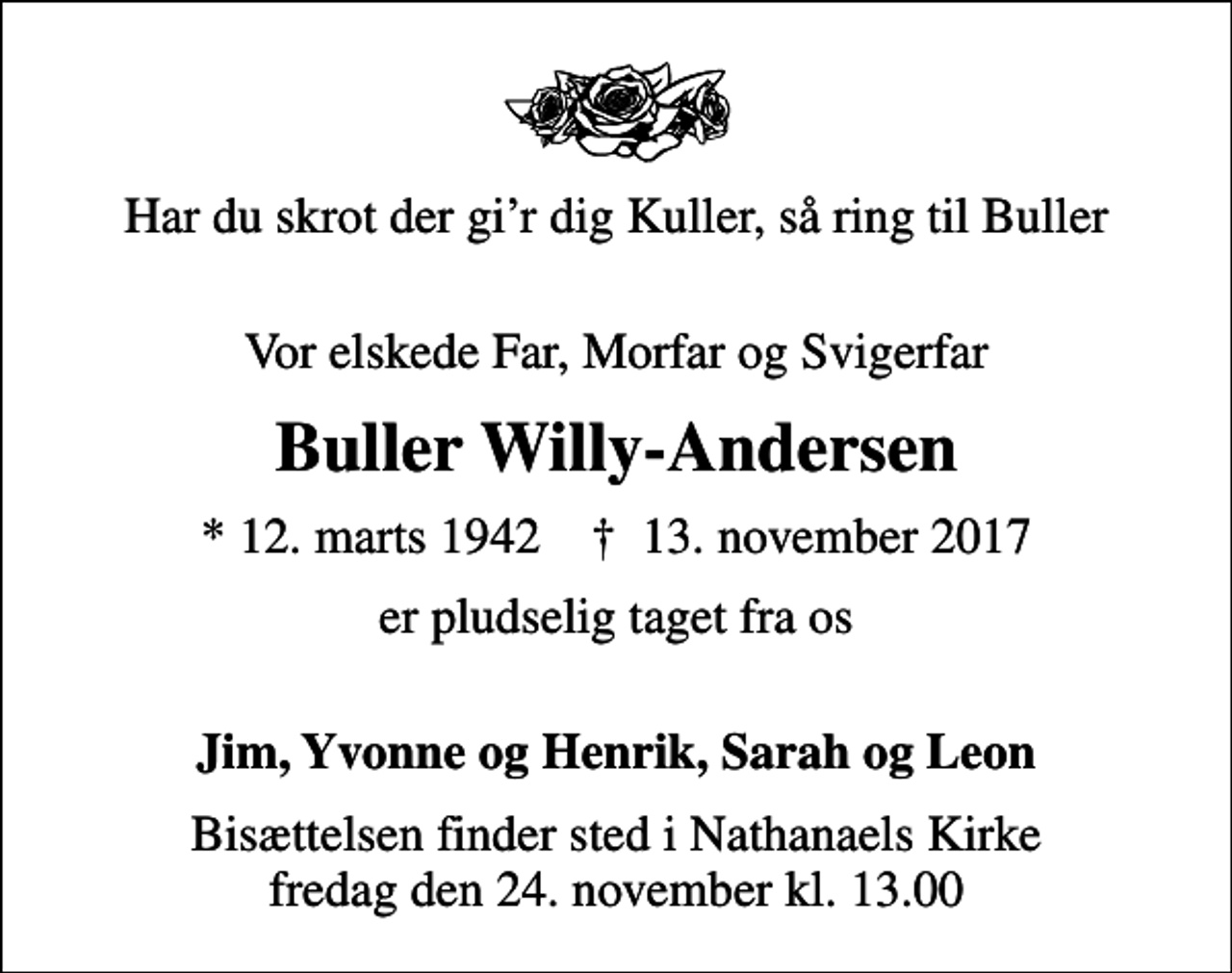 <p>Har du skrot der gir dig Kuller, så ring til Buller<br />Vor elskede Far, Morfar og Svigerfar<br />Buller Willy-Andersen<br />* 12. marts 1942 ✝ 13. november 2017<br />er pludselig taget fra os<br />Jim, Yvonne og Henrik, Sarah og Leon<br />Bisættelsen finder sted i Nathanaels Kirke fredag den 24. november kl. 13.00</p>
